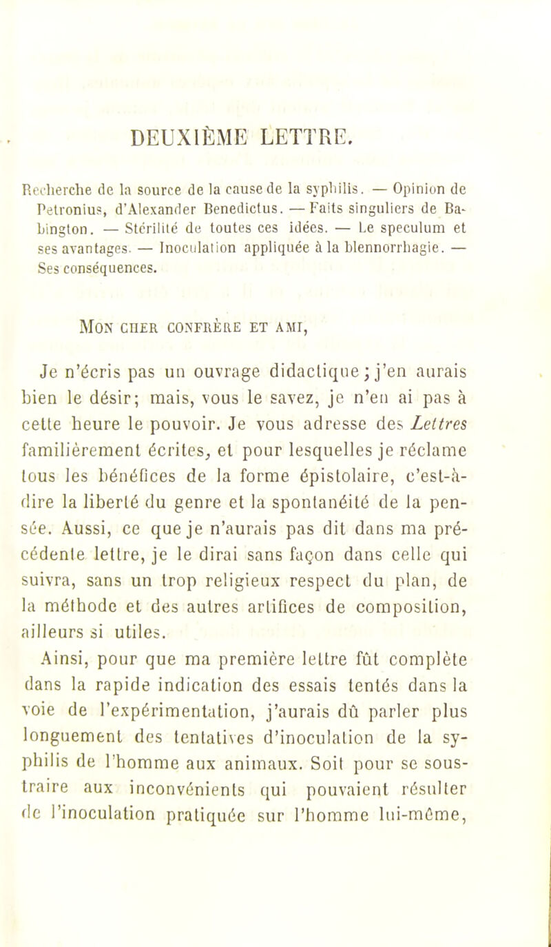 DEUXIÈME LETTRE. Recherche de la source de la cause de la syphilis. — Opinion de Petronius, d'Alexander Benedictus. —Faits singuliers de Ba- hington. — Stérilité de toutes ces idées. — Le spéculum et ses avantages. — Inoculation appliquée à la blennorrhagie. — Ses conséquences. Mon ciier confrère et ami, Je n'écris pas un ouvrage didactique ; j'en aurais bien le désir; mais, vous le savez, je n'en ai pas à cette heure le pouvoir. Je vous adresse des Lettres familièrement écrites, et pour lesquelles je réclame tous les bénéfices de la forme épistolaire, c'est-à- dire la liberté du genre et la spontanéité de la pen- sée. Aussi, ce que je n'aurais pas dit dans ma pré- cédente lettre, je le dirai sans façon dans celle qui suivra, sans un trop religieux respect du plan, de la méthode et des autres artifices de composition, ailleurs si utiles. Ainsi, pour que ma première lettre fût complète dans la rapide indication des essais tentés dans la voie de l'expérimentation, j'aurais dû parler plus longuement des tentatives d'inoculation de la sy- philis de l'homme aux animaux. Soit pour se sous- traire aux inconvénients qui pouvaient résulter fie l'inoculation pratiquée sur l'homme lui-même,