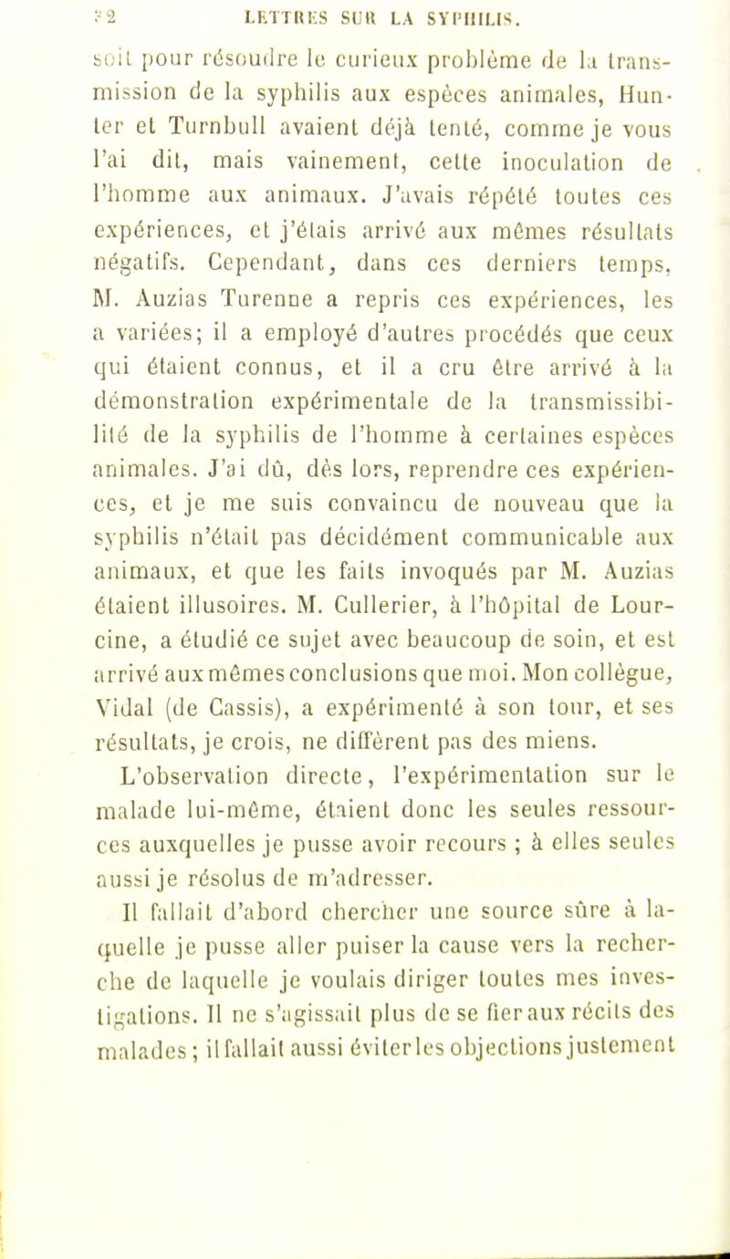soil pour résoudre le curieux problème de la trans- mission de la syphilis aux espèces animales, Hun- ier et Turnbull avaient déjà tenté, comme je vous l'ai dit, mais vainement, cette inoculation de l'homme aux animaux. J'avais répété toutes ces expériences, et j'étais arrivé aux mûmes résultats négatifs. Cependant, dans ces derniers temps. M. Auzias Turenne a repris ces expériences, les a variées; il a employé d'autres procédés que ceux qui étaient connus, et il a cru être arrivé à la démonstration expérimentale de la transmissibi- lilé de la syphilis de l'homme à certaines espèces animales. J'ai dû, dès lors, reprendre ces expérien- ces, et je me suis convaincu de nouveau que la syphilis n'était pas décidément communicable aux animaux, et que les faits invoqués par M. Auzias étaient illusoires. M. Cullerier, à l'hôpital de Lour- cine, a étudié ce sujet avec beaucoup de soin, et est arrivé aux mêmes conclusions que moi. Mon collègue, Vidal (de Cassis), a expérimenté à son tour, et ses résultats, je crois, ne diffèrent pas des miens. L'observation directe, l'expérimentation sur le malade lui-même, étaient donc les seules ressour- ces auxquelles je pusse avoir recours ; à elles seules aussi je résolus de m'adresser. Il fallait d'abord chercher une source sûre à la- quelle je pusse aller puiser la cause vers la recher- che de laquelle je voulais diriger toutes mes inves- tigations. Il ne s'agissait plus de se fier aux récils des malades; il fallait aussi éviter les objections justement