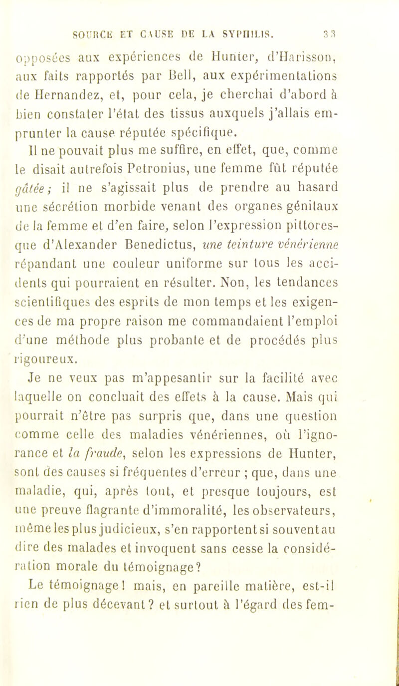 opposées aux expériences de Hunier, d'Harisson, aux faits rapportés par Beil, aux expérimentations de Hernandez, et, pour cela, je cherchai d'abord à bien constater l'état des tissus auxquels j'allais em- prunter la cause réputée spécifique. Il ne pouvait plus me suffire, en effet, que, comme le disait autrefois Petronius, une femme fût réputée gâtée; il ne s'agissait plus de prendre au hasard une sécrétion morbide venant des organes génitaux de la femme et d'en faire, selon l'expression pittores- que d'Alexander Benedictus, une teinture vénérienne répandant une couleur uniforme sur tous les acci- dents qui pourraient en résulter. Non, les tendances scientifiques des esprits de mon temps et les exigen- ces de ma propre raison me commandaient l'emploi d'une méthode plus probante et de procédés plus rigoureux. Je ne veux pas m'appesantir sur la facilité avec laquelle on concluait des effets à la cause. Mais qui pourrait n'être pas surpris que, dans une question comme celle des maladies vénériennes, où l'igno- rance et la fraude, selon les expressions de Hunter, sont des causes si fréquentes d'erreur ; que, dans une maladie, qui, après tout, et presque toujours, est une preuve flagrante d'immoralité, les observateurs, mômelesplus judicieux, s'en rapporlenlsi souventau dire des malades et invoquent sans cesse la considé- ration morale du témoignage? Le témoignage! mais, en pareille matière, est-il lien de plus décevant? et surtout à l'égard des fem-