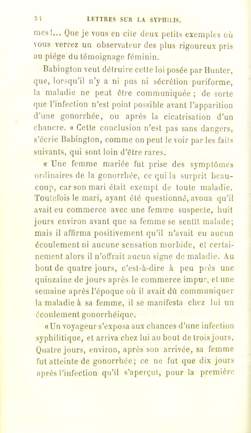 mes!... Que je vous en cite deux petits exemples où vous verrez un observateur des plus rigoureux pris au piège du témoignage féminin. Babington veut détruire cette loi posée par Hunter, que, lorsqu'il n'y a ni pus ni sécrétion puriforme, la maladie ne peut être communiquée ; de sorte que l'infection n'est point possible avant l'apparition d'une gonorrhée, ou après la cicatrisalion d'un chancre. « Cette conclusion n'est pas sans dangers, s'écrie Babington, comme on peut le voir par les faits suivants, qui sont loin d'être rares. « Une femme mariée fut prise des symptômes ordinaires de la gonorrbée, ce qui la surprit beau- coup, car son mari était exempt de toute maladie. Toulefois le mari, ayant été questionné, avoua qu'il avait eu commerce avec une femme suspecte, huit jours environ avant que sa femme se sentît malade; mais il affirma positivement qu'il n'avait eu aucun écoulement ni aucune sensation morbide, el certai- nement alors il n'offrait aucun signe de maladie. Au bout de quatre jours, c'est-à-dire à peu près une quinzaine de jours après le commerce impur, el une semaine après l'époque où il avait dû communiquer la maladie à sa femme, il se manifesta chez lui un écoulement gonorrhéique. a Un voyageur s'exposa aux chances d'une infection syphilitique, et arriva chez lui au bout de trois jours. Quatre jours, environ, après son arrivée, sa femme fut atteinte de gonorrhée; ce ne fut que dix jours après l'infection qu'il s'aperçut, pour la première