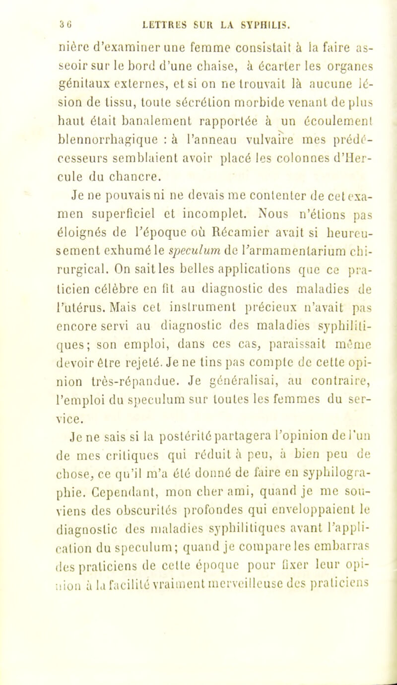 nièrc d'examiner une femme consistait à la faire as- seoir sur le bord d'une chaise, à écarter les organes génitaux externes, et si on ne trouvait là aucune lé- sion de tissu, toute sécrétion morbide venant de plus haut était banalement rapportée à un écoulement blennorrhagique : à l'anneau vulvaire mes prédé- cesseurs semblaient avoir placé les colonnes d'Her- cule du chancre. Je ne pouvais ni ne devais me contenter de cet exa- men superficiel et incomplet. Nous n'étions pas éloignés de l'époque où Récamier avait si heureu- sement exhumé le spéculum de Parmamenlarium chi- rurgical. On sait les belles applications que ce pra- ticien célèbre en fit au diagnostic des maladies de l'utérus. Mais cet instrument précieux n'avait pas encore servi au diagnostic des maladies syphiliti- ques; son emploi, dans ces cas, paraissait même devoir être rejeté. Je ne tins pas compte de cette opi- nion très-répandue. Je généralisai, au contraire, l'emploi du spéculum sur toutes les femmes du ser- vice. Je ne sais si la postérité partagera l'opinion de l'un de mes critiques qui réduit à peu, à bien peu de chose, ce qu'il m'a été donné de faire eu syphilogra- phie. Cependant, mon cher ami, quand je me sou- viens des obscurités profondes qui enveloppaient le diagnostic des maladies syphilitiques avant l'appli- cation du spéculum; quand je compare les embarras des praticiens de celle époque pour Dxer leur opi- nion à la facilité vraiment merveilleuse des praticiens