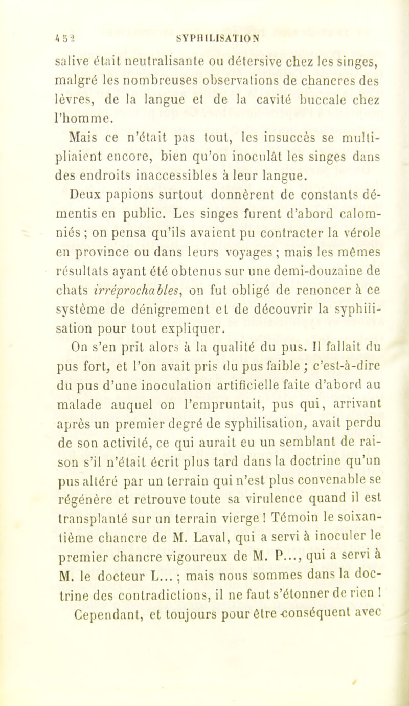 salive était neutralisante ou détersive chez les singes, malgré les nombreuses observations de chancres des lèvres, de la langue et de la cavité buccale chez l'homme. Mais ce n'était pas tout, les insuccès se multi- pliaient encore, bien qu'on inoculât les singes dans des endroits inaccessibles à leur langue. Deux papions surtout donnèrent de constants dé- mentis en public. Les singes furent d'abord calom- niés ; on pensa qu'ils avaient pu contracter la vérole en province ou dans leurs voyages ; mais les mêmes résultats ayant été obtenus sur une demi-douzaine de chats irréprochables, on fut obligé de renoncer à ce système de dénigrement et de découvrir la syphili- sation pour tout expliquer. On s'en prit alors à la qualité du pus. Il fallait du pus fort, et l'on avait pris du pus faible ; c'est-à-dire du pus d'une inoculation artificielle faite d'abord au malade auquel on l'empruntait, pus qui, arrivant après un premier degré de syphilisalion, avait perdu de son activité, ce qui aurait eu un semblant de rai- son s'il n'était écrit plus tard dans la doctrine qu'un pus altéré par un terrain qui n'est plus convenable se régénère et retrouve toute sa virulence quand il est transplanté sur un terrain vierge ! Témoin le soixan- tième chancre de M. Laval, qui a servi à inoculer le premier chancre vigoureux de M. P..., qui a servi à M. le docteur L... ; mais nous sommes dans la doc- trine des contradictions, il ne faut s'étonner de rien ! Cependant, et toujours pour être-conséquent avec