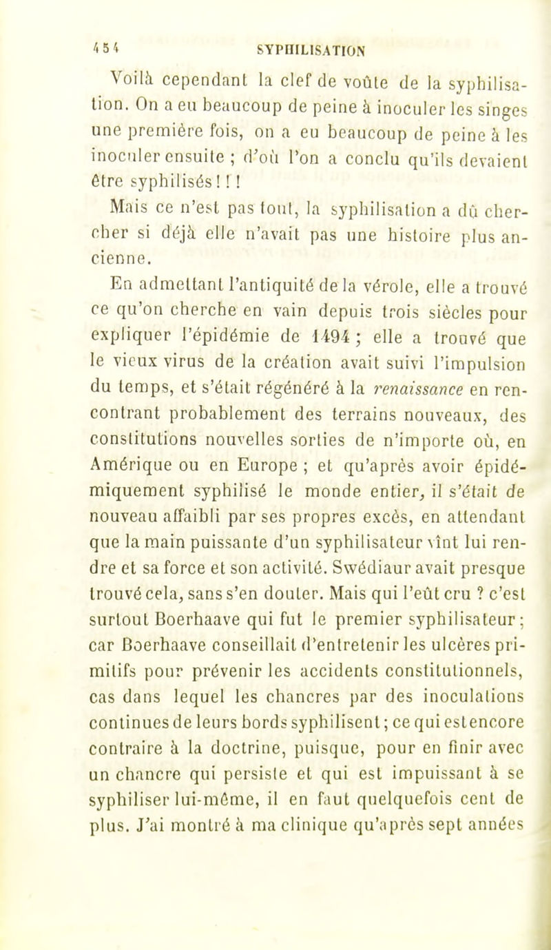 Voilà cependant la clef de voûte de la syphilisa- tion. On a eu beaucoup de peine à inoculer les singes une première fois, on a eu beaucoup de peine à les inoculer ensuite ; d'où l'on a conclu qu'ils devaient être syphilisés ! ! ! Mais ce n'est pas tout, la syphilisalion a dû cher- cher si déjà elle n'avait pas une histoire plus an- cienne. En admettant l'antiquité de la vérole, elle a trouvé ce qu'on cherche en vain depuis trois siècles pour expliquer l'épidémie de 1494 ; elle a trouvé que le vieux virus de la création avait suivi l'impulsion du temps, et s'était régénéré à la renaissance en ren- contrant probablement des terrains nouveaux, des constitutions nouvelles sorties de n'importe où, en Amérique ou en Europe ; et qu'après avoir épidé- miquement syphilisé le monde entier, il s'était de nouveau affaibli par ses propres excès, en attendant que la main puissante d'un syphilisateur vînt lui ren- dre et sa force et son activité. Swédiaur avait presque trouvé cela, sans s'en douter. Mais qui l'eût cru ? c'est surtout Boerhaave qui fut le premier syphilisateur; car Boerhaave conseillait d'entretenir les ulcères pri- mitifs pour prévenir les accidents constitutionnels, cas dans lequel les chancres par des inoculations continues de leurs bords syphilisent ; ce qui estencore contraire à la doctrine, puisque, pour en finir avec un chancre qui persiste et qui est impuissant à se syphiliser lui-même, il en faut quelquefois cent de plus. J'ai montré à ma clinique qu'après sept années