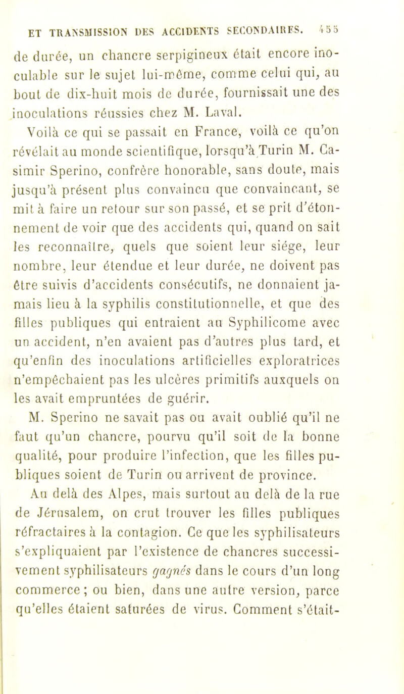 de durée, un chancre serpigineux était encore ino- culable sur le sujet lui-même, comme celui qui, au bout de dix-huit mois de durée, fournissait une des inoculations réussies chez M. Laval. Voilà ce qui se passait en France, voilà ce qu'on révélait au monde scientifique, lorsqu'à Turin M. Ca- simir Sperino, confrère honorable, sans doute, mais jusqu'à présent plus convaincu que convaincant, se mit à faire un retour sur son passé, et se prit d'éton- nement de voir que des accidents qui, quand on sait les reconnaître, quels que soient leur siège, leur nombre, leur étendue et leur durée, ne doivent pas être suivis d'accidents consécutifs, ne donnaient ja- mais lieu à la syphilis constitutionnelle, et que des filles publiques qui entraient au Syphilicome avec un accident, n'en avaient pas d'autres plus tard, et qu'enfin des inoculations artificielles exploratrices n'empêchaient pas les ulcères primitifs auxquels on les avait empruntées de guérir. M. Sperino ne savait pas ou avait oublié qu'il ne faut qu'un chancre, pourvu qu'il soit de la bonne qualité, pour produire l'infection, que les filles pu- bliques soient de Turin ou arrivent de province. Au delà des Alpes, mais surtout au delà de la rue de Jérusalem, on crut trouver les filles publiques réfractaires à la contagion. Ce que les syphilisaleurs s'expliquaient par l'existence de chancres successi- vement syphilisaleurs gagnes dans le cours d'un long commerce ; ou bien, dans une autre version, parce qu'elles étaient saturées de virus. Comment s'était-