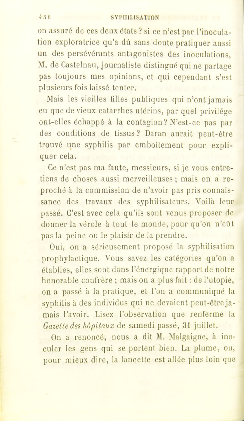 on assuré de ces deux états ? si ce n'est par l'inocula- tion exploratrice qu'a dû sans doute pratiquer aussi un des persévérants antagonistes des inoculations, M. de Castelnau, journaliste distingué qui ne partage pas toujours mes opinions, et qui cependant s'est plusieurs fois laissé tenter. Mais les vieilles filles publiques qui n'ont jamais eu que de vieux catarrhes utérins, par quel privilège ont-elles échappé à la contagion? N'est-ce pas par des conditions de tissus? Daran aurait peut-être trouvé une syphilis par emboîtement pour expli- quer cela. Ce n'est pas ma faute, messieurs, si je vous entre- tiens de choses aussi merveilleuses ; mais on a re- proché à la commission de n'avoir pas pris connais- sance des travaux des syphilisateurs. Voilà leur passé. C'est avec cela qu'ils sont venus proposer de donner la vérole à tout le monde, pour qu'on n'eût pas la peine ou le plaisir de la prendre. Oui, on a sérieusement proposé la syphilisalion prophylactique. Vous savez les catégories qu'on a établies, elles sont dans l'énergique rapport de notre honorable confrère ; mais on a plus fait : de l'utopie, on a passé à la pratique, et l'on a communiqué la syphilis à des individus qui ne devaient peut-être ja- mais l'avoir. Lisez l'observation que renferme la Gazette des hôpitaux de samedi passé, 31 juillet. On a renoncé, nous a dit M. Malgaigne, à ino- culer les gens qui se portent bien. La plume, ou, pour mieux dire, la lancette est allée plus loin que