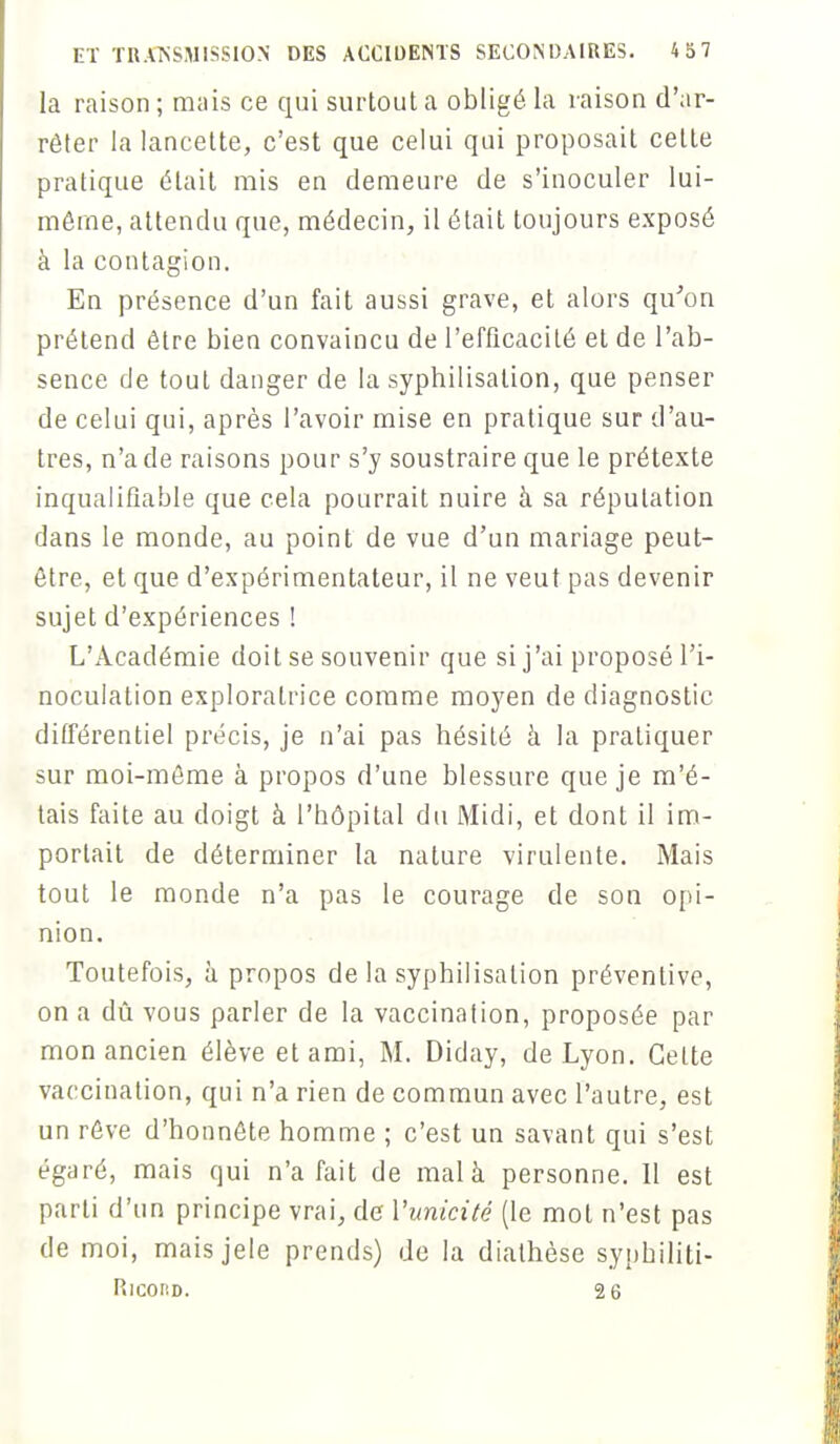 la raison ; mais ce qui surtout a obligé la raison d'ar- rêter la lancette, c'est que celui qui proposait cette pratique était mis en demeure de s'inoculer lui- môme, attendu que, médecin, il était toujours exposé à la contagion. En présence d'un fait aussi grave, et alors qu'on prétend être bien convaincu de l'efficacité et de l'ab- sence de tout danger de la syphilisalion, que penser de celui qui, après l'avoir mise en pratique sur d'au- tres, n'a de raisons pour s'y soustraire que le prétexte inqualifiable que cela pourrait nuire à sa réputation dans le monde, au point de vue d'un mariage peut- être, et que d'expérimentateur, il ne veut pas devenir sujet d'expériences ! L'Académie doit se souvenir que si j'ai proposé l'i- noculation exploratrice comme moyen de diagnostic différentiel précis, je n'ai pas hésité à la pratiquer sur moi-même à propos d'une blessure que je m'é- tais faite au doigt à l'hôpital du Midi, et dont il im- portait de déterminer la nature virulente. Mais tout le monde n'a pas le courage de son opi- nion. Toutefois, à propos de la syphilisalion préventive, on a dû vous parler de la vaccination, proposée par mon ancien élève et ami, M. Diday, de Lyon. Celte vaccination, qui n'a rien de commun avec l'autre, est un rêve d'honnête homme ; c'est un savant qui s'est égaré, mais qui n'a fait de mal à personne. 11 est parti d'un principe vrai, de l'unicité (le mot n'est pas de moi, maisjele prends) de la diathèse syphiliti- Ricokd. 2 6