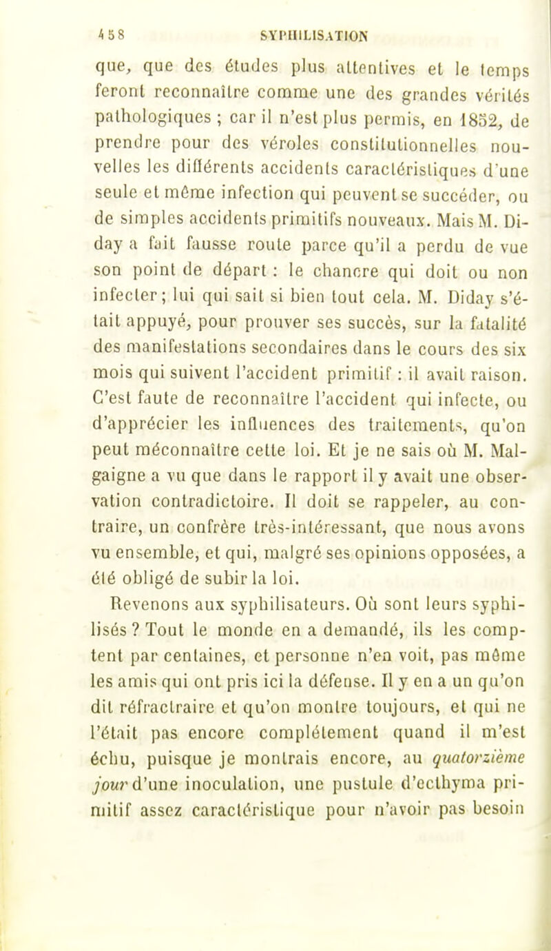 que, que des études plus attentives et le temps feront reconnaître comme une des grandes vérités pathologiques ; car il n'est plus permis, en 1852, de prendre pour des véroles constitutionnelles nou- velles les différents accidents caractéristiques d'une seule et môme infection qui peuvent se succéder, ou de simples accidents primitifs nouveaux. Mais M. Di- day a fait fausse route parce qu'il a perdu de vue son point de départ : le chancre qui doit ou non infecter; lui qui sait si bien tout cela. M. Diday s'é- tait appuyé, pour prouver ses succès, sur la fatalité des manifestations secondaires dans le cours des six mois qui suivent l'accident primitif : il avait raison. C'est faute de reconnaître l'accident qui infecte, ou d'apprécier les influences des traitements, qu'on peut méconnaître cette loi. Et je ne sais où M. Mal- gaigne a vu que dans le rapport il y avait une obser- vation contradictoire. Il doit se rappeler, au con- traire, un confrère très-intéressant, que nous avons vu ensemble, et qui, malgré ses opinions opposées, a élé obligé de subir la loi. Revenons aux syphilisateurs. Où sont leurs syphi- lisés ? Tout le monde en a demandé, ils les comp- tent par centaines, et personne n'en voit, pas môme les amis qui ont pris ici la défense. Il y en a un qu'on dit réfractraire et qu'on montre toujours, et qui ne l'était pas encore complètement quand il m'est échu, puisque je montrais encore, au quatorzième jour d'une inoculation, une pustule d'eclhyma pri- mitif assez caractéristique pour n'avoir pas besoin