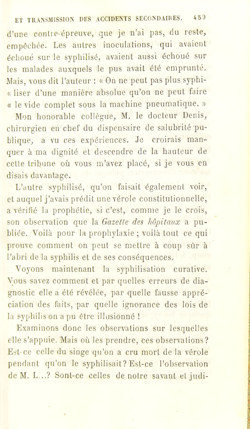 d'une contre-épreuve, que je n'ai pas, du reste, empêchée. Les autres inoculations, qui avaient échoué sur le syphilisé, avaient aussi échoué sur les malades auxquels le pus avait été emprunté. Mais, vous dit l'auteur : « On ne peut pas plus syphi- « User d'une manière absolue qu'on ne peut faire « le vide complet sous la machine pneumatique. » Mon honorable collègue, M. le docteur Denis, chirurgien en chef du dispensaire de salubrité pu- blique, a vu ces expériences. Je croirais man- quer à ma dignité et descendre de la hauteur de celle tribune où vous m'avez placé, si je vous en disais davantage. L'autre syphilisé, qu'on faisait également voir, et auquel j'avais prédit une vérole constitutionnelle, a vérifié la prophétie, si c'est, comme je le crois, son observation que la Gazette des hôpitaux a pu- bliée. Voilà pour la prophylaxie ; voilà tout ce qui prouve comment on peut se mettre à coup sûr à l'abri de la syphilis et de ses conséquences. Voyons maintenant la syphilisation curalive. Vous savez comment et par quelles erreurs de dia- gnostic elle a été révélée, par quelle fausse appré- ciation des faits, par quelle ignorance des lois de la syphilis on a pu être illusionné ! Examinons donc les observations sur lesquelles elle s'appuie. Mais où les prendre, ces observations? Est-ce celle du singe qu'on a cru mort de la vérole pendant qu'on le syphilisait? Est-ce l'observation de M. L...? Sont-ce celles de notre savant etjudi-