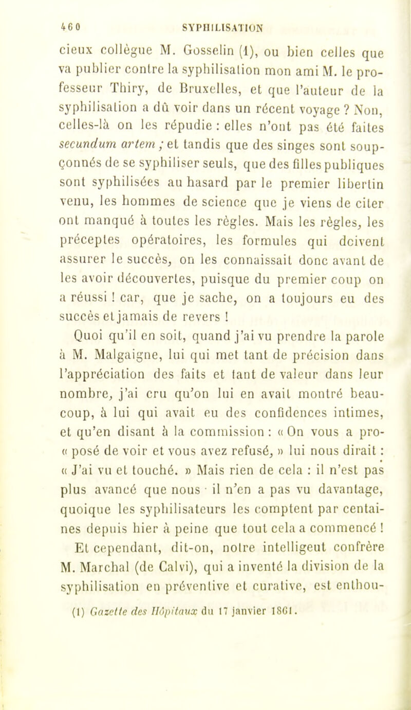 cieux collègue M. Gosselin (1), ou bien celles que va publier contre la syphilisalion mon ami M. le pro- fesseur Thiry, de Bruxelles, et que l'auteur de la syphilisalion a dû voir dans un récent voyage ? Non, celles-là on les répudie : elles n'ont pas été faites secundum artem;el tandis que des singes sont soup- çonnés de se syphiliser seuls, que des filles publiques sont syphilisées au hasard parle premier libertin venu, les hommes de science que je viens de citer ont manqué à toutes les règles. Mais les règles, les préceptes opératoires, les formules qui doivent assurer le succès, on les connaissait donc avant de les avoir découvertes, puisque du premier coup on a réussi ! car, que je sache, on a toujours eu des succès et jamais de revers ! Quoi qu'il en soit, quand j'ai vu prendre la parole à M. Malgaigne, lui qui met tant de précision dans l'appréciation des faits et iant de valeur dans leur nombre, j'ai cru qu'on lui en avait montré beau- coup, à lui qui avait eu des confidences intimes, et qu'en disant à la commission : « On vous a pro- « posé de voir et vous avez refusé, » lui nous dirait : « J'ai vu et touché. » Mais rien de cela : il n'est pas plus avancé que nous ■ il n'en a pas vu davantage, quoique les syphilisaleurs les comptent par centai- nes depuis hier à peine que tout cela a commencé ! El cependant, dit-on, noire intelligeut confrère M. Marchai (de Calvi), qui a inventé la division de la syphilisalion en préventive et curalive, est enlhou- (1) Gazette des Hôpitaux du 17 janvier 18GI.