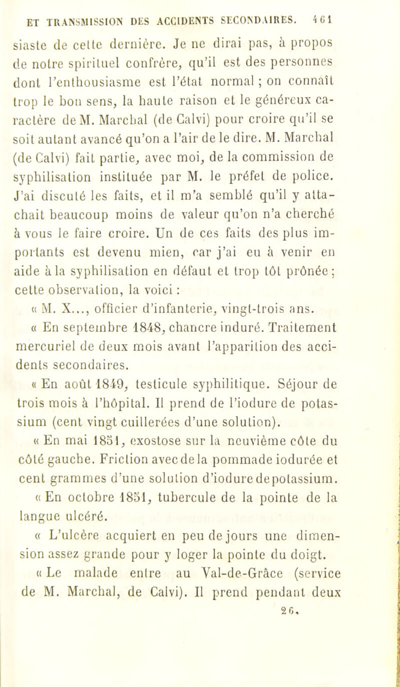 siaste de cette dernière. Je ne dirai pas, à propos de noire spirituel confrère, qu'il est des personnes dont l'enthousiasme est l'état normal ; on connaît trop le bon sens, la haute raison et le généreux ca- ractère de M. Marchai (de Galvi) pour croire qu'il se soit autant avancé qu'on a l'air de le dire. M. Marchai (de Calvi) fait partie, avec moi, de la commission de syphilisation instituée par M. le préfet de police. J'ai discuté les faits, et il m'a semblé qu'il y atta- chait beaucoup moins de valeur qu'on n'a cherché a vous le faire croire. Un de ces faits des plus im- portants est devenu mien, car j'ai eu à venir en aide à la syphilisation en défaut et trop tôt prônée; cette observation, la voici : « M. X..., officier d'infanterie, vingt-trois ans. « En septembre 1848, chancre induré. Traitement mercuriel de deux mois avant l'apparition des acci- dents secondaires. « En août 1849, testicule syphilitique. Séjour de trois mois à l'hôpital. Il prend de l'iodurc de potas- sium (cent vingt cuillerées d'une solution). « En mai 1851, exostose sur la neuvième côte du côté gauche. Friction avec de la pommade iodurée et cent grammes d'une solution d'ioduredepolassium. «En octobre 1851, tubercule de la pointe de la langue ulcéré. « L'ulcère acquiert en peu de jours une dimen- sion assez grande pour y loger la pointe du doigt. « Le malade enlre au Val-de-Grâce (service de M. Marchai, de Calvi). Il prend pendant deux 26,