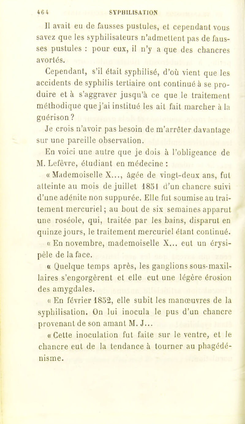 Il avait eu de fausses pustules, et cependant vous savez que les syphilisateurs n'admettent pas de faus- ses pustules : pour eux, il n'y a que des chancres avortés. Cependant, s'il était syphilisé, d'où vient que les accidents de syphilis tertiaire ont continué à se pro- duire et à s'aggraver jusqu'à ce que le traitement méthodique que j'ai institué les ail fait marcher à la guérison ? Je crois n'avoir pas hesoin de m'arrôter davantage sur une pareille observation. En voici une autre que je dois à l'obligeance de M. Lefèvre, étudiant en médecine : «Mademoiselle X..., âgée de vingt-deux ans, fut atteinte au mois de juillet 1851 d'un chancre suivi d'une adénite non suppurée. Elle fut soumise au trai- tement mercuriel; au bout de six semaines apparut une roséole, qui, traitée par les bains, disparut en quinze jours, le traitement mercuriel étant continué. « En novembre, mademoiselle X... eut un érysi- pèle de la face. « Quelque temps après, les ganglions sous-maxil- laires s'engorgèrent et elle eut une légère érosion des amygdales. « En février 1852, elle subit les manœuvres de la syphilisalion. On lui inocula le pus d'un chancre provenant de son amant M. J... «Cette inoculation fut faite sur le ventre, et le chancre eut de la tendance à tourner au phagédé- nisme.