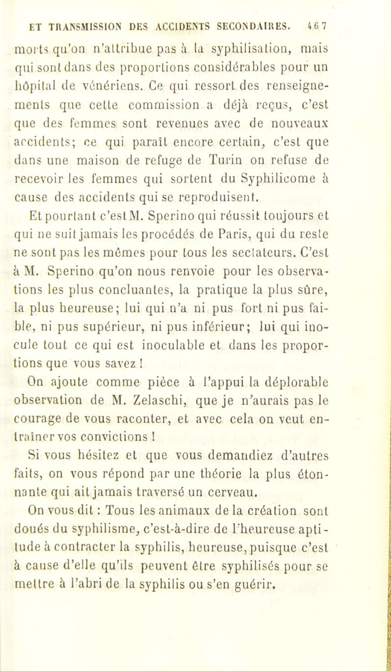 morts qu'on n'attribue pas a la syphilisation, mais qui sont dans des proportions considérables pour un hôpital de vénériens. Ce qui ressort des renseigne- ments que cette commission a déjà reçus, c'est que des femmes sont revenues avec de nouveaux accidents; ce qui paraît encore certain, c'est que dans une maison de refuge de Turin on refuse de recevoir les femmes qui sortent du Syphilieome à cause des accidents qui se reproduisent. Et pourtant c'est M. Sperino qui réussit toujours et qui ne suit jamais les procédés de Paris, qui du reste ne sont pas les mômes pour tous les sectateurs. C'est à M. Sperino qu'on nous renvoie pour les observa- tions les plus concluantes, la pratique la plus sûre, la plus heureuse; lui qui n'a ni pus fort ni pus fai- ble, ni pus supérieur, ni pus inférieur; lui qui ino- cule tout ce qui est inoculable et dans les propor- tions que vous savez ! On ajoute comme pièce à l'appui la déplorable observation de M. Zelaschi, que je n'aurais pas le courage de vous raconter, et avec cela on veut en- traîner vos convictions ! Si vous hésitez et que vous demandiez d'autres faits, on vous répond par une théorie la plus éton- nante qui ait jamais traversé un cerveau. On vous dit : Tous les animaux de la création sont doués du syphilisme, c'est-à-dire de l'heureuse apti- tude à contracter la syphilis, heureuse, puisque c'est à cause d'elle qu'ils peuvent être syphilisés pour se mettre à l'abri de la syphilis ou s'en guérir.