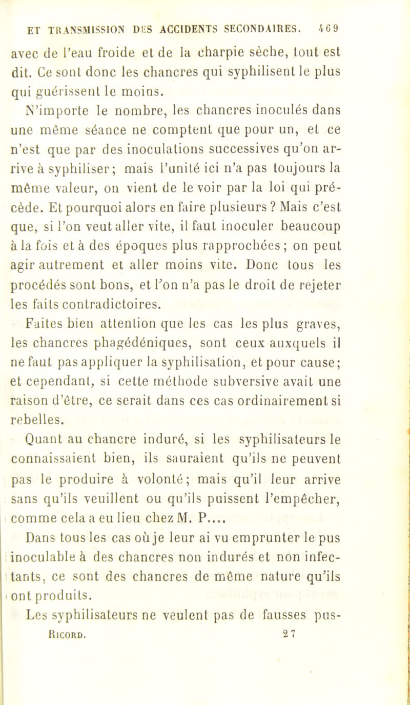 avec de l'eau froide el de la charpie sèche, tout est dit. Ce sont donc les chancres qui syphilisenl le plus qui guérissent le moins. N'importe le nombre, les chancres inoculés dans une môme séance ne comptent que pour un, el ce n'est que par des inoculations successives qu'on ar- rive à syphiliser; mais l'unité ici n'a pas toujours la même valeur, on vient de le voir par la loi qui pré- cède. Et pourquoi alors en faire plusieurs ? Mais c'est que, si l'on veut aller vite, il faut inoculer beaucoup à la fois et à des époques plus rapprochées ; on peut agir autrement et aller moins vite. Donc tous les procédés sont bons, et Ton n'a pas le droit de rejeter les faits contradictoires. Faites bien attention que les cas les plus graves, les chancres phagédéniques, sont ceux auxquels il ne faut pas appliquer la syphilisation, et pour cause; et cependant, si cette méthode subversive avait une raison d'être, ce serait dans ces cas ordinairement si rebelles. Quant au chancre induré, si les syphilisateurs le connaissaient bien, ils sauraient qu'ils ne peuvent pas le produire à volonté; mais qu'il leur arrive sans qu'ils veuillent ou qu'ils puissent l'empêcher, comme cela a eu lieu chez M. P.... Dans tous les cas où je leur ai vu emprunter le pus inoculable à des chancres non indurés et non infec- tants, ce sont des chancres de même nature qu'ils ont produits. Les syphilisateurs ne veulent pas de fausses pus- Ricord. 2 7