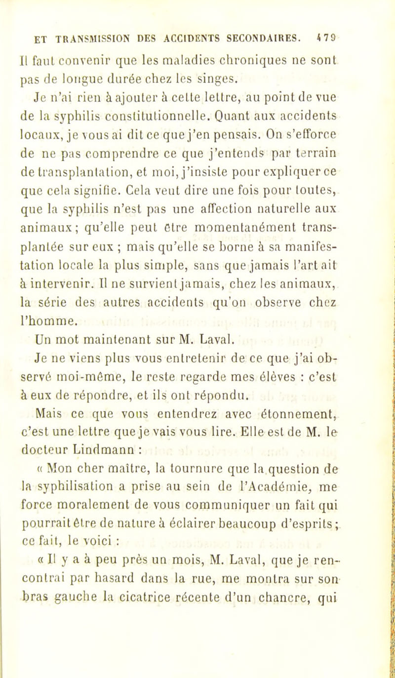 Il faut convenir que les maladies chroniques ne sont pas de longue durée chez les singes. Je n'ai rien à ajouter à celte lettre, au point de vue de la syphilis constitutionnelle. Quant aux accidents locaux, je vous ai dit ce que j'en pensais. On s'efforce de ne pas comprendre ce que j'entends par terrain de transplantation, et moi, j'insiste pour expliquer ce que cela signifie. Cela veut dire une fois pour toutes, que la syphilis n'est pas une affection naturelle aux animaux; qu'elle peut être momentanément trans- plantée sur eux ; mais qu'elle se borne à sa manifes- tation locale la plus simple, sans que jamais l'art ait à intervenir. Il ne survient jamais, chez les animaux, la série des autres accidents qu'on observe chez l'homme. Un mot maintenant sur M. Laval. Je ne viens plus vous entretenir de ce que j'ai ob- servé moi-môme, le reste regarde mes élèves : c'est à eux de répondre, et ils ont répondu. Mais ce que vous entendrez avec étonnement, c'est une lettre que je vais vous lire. Elle est de M. le docteur Lindmann : « Mon cher maître, la tournure que la question de la syphilisation a prise au sein de l'Académie, me force moralement de vous communiquer un fait qui pourrait être de nature à éclairer beaucoup d'esprits ; ce fait, le voici : « Il y a à peu près un mois, M. Laval, que je ren- contrai par hasard dans la rue, me montra sur son bras gauche la cicatrice récente d'un chancre, qui