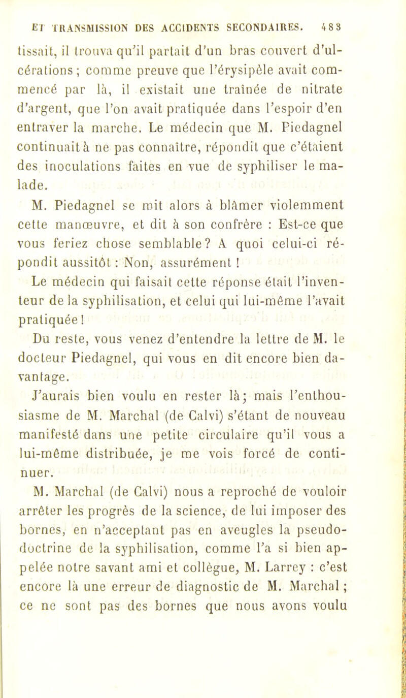 tissait, il trouva qu'il partait d'un bras couvert d'ul- cérations; comme preuve que l'érysipèle avait com- mencé par là, il existait une traînée de nitrate d'argent, que l'on avait pratiquée dans l'espoir d'en entraver la marche. Le médecin que M. Picdagnel continuait à ne pas connaître, répondit que c'étaient des inoculations faites en vue de syphiliser le ma- lade. M. Piedagnel se mit alors à blâmer violemment cette manœuvre, et dit à son confrère : Est-ce que vous feriez chose semblable? A quoi celui-ci ré- pondit aussitôt : Non, assurément ! Le médecin qui faisait cette réponse était l'inven- teur de la syphilisation, et celui qui lui-môme l'avait pratiquée ! Du reste, vous venez d'entendre la lettre de M. le docteur Piedagnel, qui vous en dit encore bien da- vantage. J'aurais bien voulu en rester là; mais l'enthou- siasme de M. Marchai (de Calvi) s'étant de nouveau manifesté dans une petite circulaire qu'il vous a lui-môme distribuée, je me vois forcé de conti- nuer. M. Marchai (de Calvi) nous a reproché de vouloir arrêter les progrès de la science, de lui imposer des bornes, en n'acceptant pas en aveugles la pseudo- doctrine de la syphilisation, comme l'a si bien ap- pelée notre savant ami et collègue, M. Larrey : c'est encore là une erreur de diagnostic de M. Marchai ; ce ne sont pas des bornes que nous avons voulu