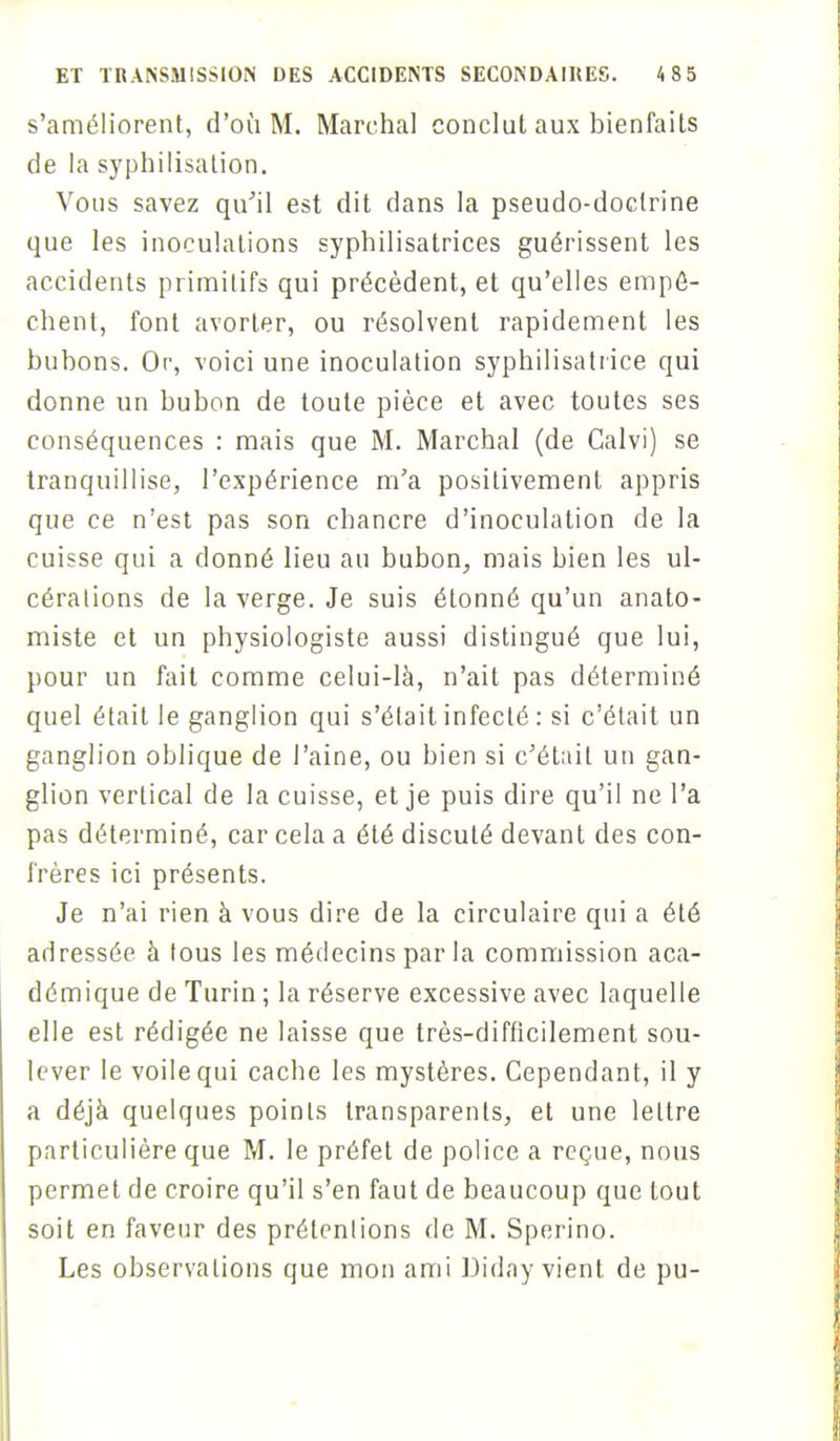 s'améliorent, d'où M. Marchai conclut aux bienfaits de la syphilisation. Vous savez qu'il est dit dans la pseudo-doctrine que les inoculations syphilisatrices guérissent les accidents primitifs qui précèdent, et qu'elles empê- chent, font avorter, ou résolvent rapidement les bubons. Or, voici une inoculation syphilisatrice qui donne un bubon de toute pièce et avec toutes ses conséquences : mais que M. Marchai (de Galvi) se tranquillise, l'expérience m'a positivement appris que ce n'est pas son chancre d'inoculation de la cuisse qui a donné lieu au bubon, mais bien les ul- cérations de la verge. Je suis étonné qu'un anato- miste et un physiologiste aussi distingué que lui, pour un fait comme celui-là, n'ait pas déterminé quel était le ganglion qui s'était infecté : si c'était un ganglion oblique de l'aine, ou bien si c'était un gan- glion vertical de la cuisse, et je puis dire qu'il ne l'a pas déterminé, car cela a été discuté devant des con- frères ici présents. Je n'ai rien à vous dire de la circulaire qui a été adressée à tous les médecins parla commission aca- démique de Turin ; la réserve excessive avec laquelle elle est rédigée ne laisse que très-difficilement sou- lever le voile qui cache les mystères. Cependant, il y a déjà quelques points transparents, et une lettre particulière que M. le préfet de police a reçue, nous permet de croire qu'il s'en faut de beaucoup que tout soit en faveur des prétenlions de M. Sperino. Les observations que mon ami Diday vient de pu-