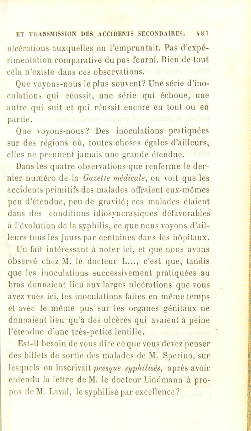 ulcérations auxquelles on l'empruntait. Pas d'expé- rimentation comparative du pus fourni. Rien de tout cela n'existe dans ces observations. Que voyons-nous le plus souvent? Une série d'ino- culations qui réussit, une série qui échoue, une autre qui suit et qui réussit encore en tout ou en partie. Que voyons-nous? Des inoculations pratiquées sur des régions où, toutes choses égales d'ailleurs, elles ne prennent jamais une grande étendue. Dans les quatre observations que renferme le der- nier numéro de la Gazette médicale, on voit que les accidents primitifs des malades offraient eux-mêmes peu d'étendue, peu de gravité; ces malades étaient dans des conditions idiosyncrasiques défavorables à l'évolution de la syphilis, ce que nous voyons d'ail- leurs tous les jours par centaines dans les hôpitaux. Un fait intéressant à noter ici, et que nous avons observé chez M. le docteur L..., c'est que, tandis que les inoculations successivement pratiquées au bras donnaient lieu aux larges ulcérations que vous avez vues ici, les inoculations faites en môme temps et avec le même pus sur les organes génitaux ne donnaient lieu qu'à des ulcères qui avaient à peine l'étendue d'une très-petite lentille. Est-il besoin de vous dire ce que vous devez penser des billets de sortie des malades de M. Sperino, sur lesquels on inscrivait presque syphilisés, après avoir entendu la lettre de M. le docteur Lindmann a pro- pos de M. Laval, le syphilisé par excellence?