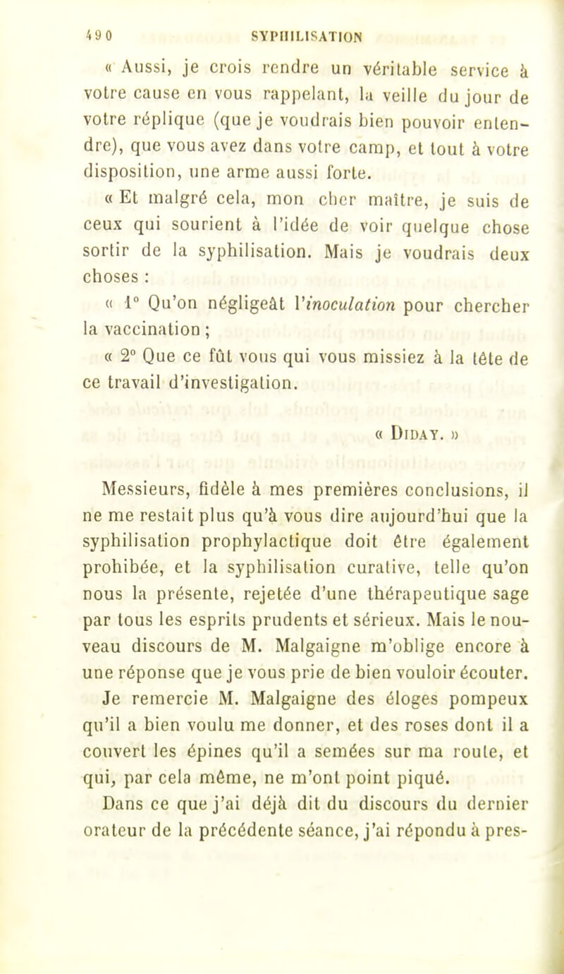 « Aussi, je crois rendre un véritable service à votre cause en vous rappelant, la veille du jour de votre réplique (que je voudrais bien pouvoir enten- dre), que vous avez dans votre camp, et tout à votre disposition, une arme aussi forte. « Et malgré cela, mon cher maître, je suis de ceux qui sourient à l'idée de voir quelque chose sortir de la syphilisation. Mais je voudrais deux choses : « 1° Qu'on négligeât l'inoculation pour chercher la vaccination ; « 2° Que ce fût vous qui vous missiez à la tête de ce travail d'investigation. « Diday. » Messieurs, fidèle à mes premières conclusions, il ne me restait plus qu'à vous dire aujourd'hui que la syphilisation prophylactique doit être également prohibée, et la syphilisation curative, telle qu'on nous la présente, rejetée d'une thérapeutique sage par tous les esprits prudents et sérieux. Mais le nou- veau discours de M. Malgaigne m'oblige encore à une réponse que je vous prie de bien vouloir écouter. Je remercie M. Malgaigne des éloges pompeux qu'il a bien voulu me donner, et des roses dont il a couvert les épines qu'il a semées sur ma roule, et qui, par cela môme, ne m'ont point piqué. Dans ce que j'ai déjà dit du discours du dernier orateur de la précédente séance, j'ai répondu à près-