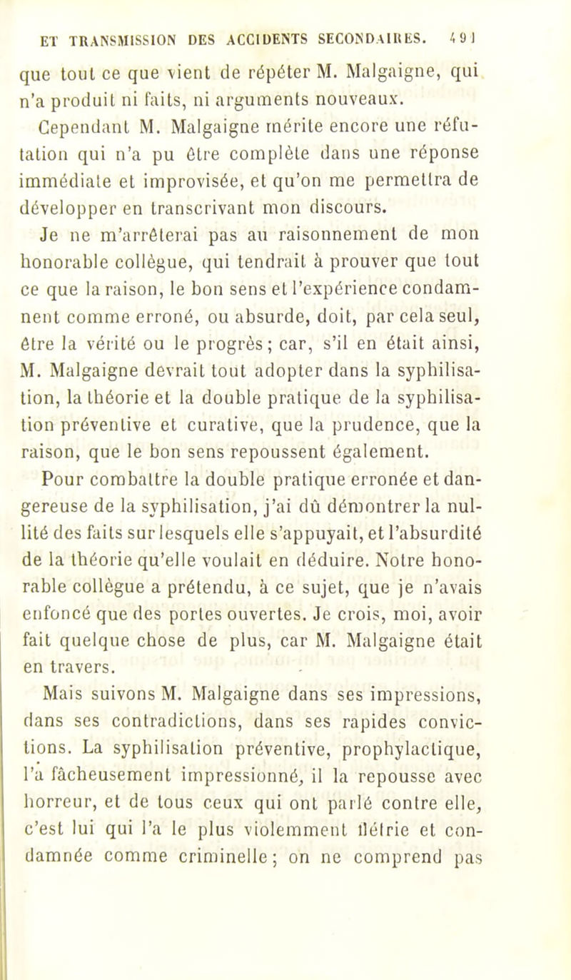 que tout ce que vient de répéter M. Malgaigne, qui n'a produit ni faits, ni arguments nouveaux. Cependant M. Malgaigne mérite encore une réfu- tation qui n'a pu être complète dans une réponse immédiate et improvisée, et qu'on me permettra de développer en transcrivant mon discours. Je ne m'arrêterai pas au raisonnement de mon honorable collègue, qui tendrait à prouver que tout ce que la raison, le bon sens et l'expérience condam- nent comme erroné, ou absurde, doit, par cela seul, être la vérité ou le progrès; car, s'il en était ainsi, M. Malgaigne devrait tout adopter dans la syphîîisa- tion, la théorie et la double pratique de la syphilisa- tion préventive et curative, que la prudence, que la raison, que le bon sens repoussent également. Pour combattre la double pratique erronée et dan- gereuse de la syphilisation, j'ai dû démontrer la nul- lité des faits sur lesquels elle s'appuyait, et l'absurdité de la théorie qu'elle voulait en déduire. Notre hono- rable collègue a prétendu, à ce sujet, que je n'avais enfoncé que des portes ouvertes. Je crois, moi, avoir fait quelque chose de plus, car M. Malgaigne était en travers. Mais suivons M. Malgaigne dans ses impressions, dans ses contradictions, dans ses rapides convic- tions. La syphilisation préventive, prophylactique, l'a fâcheusement impressionné, il la repousse avec horreur, et de tous ceux qui ont parlé contre elle, c'est lui qui l'a le plus violemment îlélrie et con- damnée comme criminelle ; on ne comprend pas
