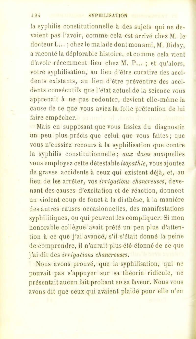 la syphilis constitutionnelle à des sujets qui ne de- vaient pas l'avoir, comme cela est arrivé chez M. le docteur L... ; chez le malade dont mon ami, M. Diday, a raconté la déplorable histoire, et comme cela vient d'avoir récemment lieu chez M. P... ; et qu'alors, votre syphilisation, au lieu d'être curalive des acci- dents existants, au lieu d'être préventive des acci- dents consécutifs que l'état actuel de la science vous apprenait à ne pas redouter, devient elle-même la cause de ce que vous aviez la folle prétention de lui faire empêcher. Mais en supposant que vous fissiez du diagnostic un peu plus précis que celui que vous faites ; que vous n'eussiez recours à la syphilisation que contre la syphilis constitutionnelle; aux doses auxquelles vous employez cette détestable isopathie, vous ajoutez de graves accidents à ceux qui existent déjà, et, au lieu de les arrêter, vos irrigations chancreuses, deve- nant des causes d'excitation et de réaction, donnent un violent coup de fouet à la diathèse, à la manière des autres causes occasionnelles, des manifestations syphilitiques, ou qui peuvent les compliquer. Si mon honorable collègue avait prêté un peu plus d'atten- tion à ce que j'ai avancé, s'il s'était donné la peine de comprendre, il n'aurait plus été étonné de ce que j'ai dit des irrigations chancreuses. Nous avons prouvé, que la syphilisation, qui ne pouvait pas s'appuyer sur sa théorie ridicule, ne présentait aucun fait probant en sa faveur. Nous vous avons dit que ceux qui avaient plaidé pour elle n'en