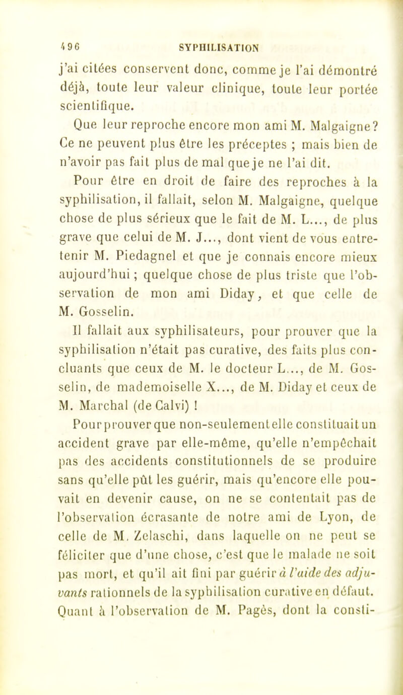 j'ai citées conservent donc, comme je l'ai démontré déjà, toute leur valeur clinique, toute leur portée scientifique. Que leur reproche encore mon ami M. Malgaigne? Ce ne peuvent plus être les préceptes ; mais bien de n'avoir pas fait plus de mal que je ne l'ai dit. Pour être en droit de faire des reproches à la syphilisation.il fallait, selon M. Malgaigne, quelque chose de plus sérieux que le fait de M. L..., de plus grave que celui de M. J..., dont vient de vous entre- tenir M. Piedagnel et que je connais encore mieux aujourd'hui; quelque chose de plus triste que l'ob- servation de mon ami Diday, et que celle de M. Gosselin. Il fallait aux syphilisateurs, pour prouver que la syphilisation n'était pas curalive, des faits plus con- cluants que ceux de M. le docteur L..., de M. Gos- selin, de mademoiselle X..., de M. Diday et ceux de M. Marchai (deCalvi) ! Pour prouver que non-seulement elle constituait un accident grave par elle-même, qu'elle n'empêchait pas des accidents constitutionnels de se produire sans qu'elle pût les guérir, mais qu'encore elle pou- vait en devenir cause, on ne se contentait pas de l'observation écrasante de notre ami de Lyon, de celle de M. Zelaschi, dans laquelle on ne peut se féliciter que d'une chose, c'est que le malade ne soit pas mort, et qu'il ait fini par guérir à l'uidedes adju- vants rationnels de la syphilisation curative en défaut. Quant à l'observation de M. Pages, dont la consti-