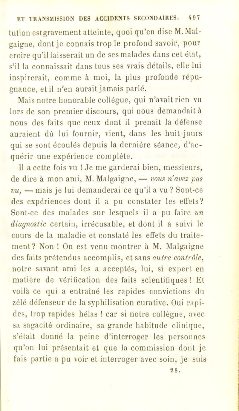 tution estgravement atteinte, quoi qu'en dise M. Mal- gaigne, dont je connais trop le profond savoir, pour croire qu'il laisserait un de ses malades dans cet état, s'il la connaissait dans tous ses vrais détails, elle lui inspirerait, comme à moi, la plus profonde répu- gnance, et il n'en aurait jamais parlé. Mais notre honorable collègue, qui n'avait rien vu lors de son premier discours, qui nous demandait à nous des faits que ceux dont il prenait la défense auraient dû lui fournir, vient, dans les huit jours qui se sont écoulés depuis la dernière séance, d'ac- quérir une expérience complète. Il a cette fois vu ! Je me garderai bien, messieurs, de dire à mon ami, M. Malgaigne, — vous n'avez pas vu, — mais je lui demanderai ce qu'il a vu ? Sont-ce des expériences dont il a pu constater les effets? Sont-ce des malades sur lesquels il a pu faire un diagnostic certain, irrécusable, et dont il a suivi le cours de la maladie et constaté les effets du traite- ment? Non ! On est venu montrer à M. Malgaigne des faits prétendus accomplis, et sans autre contrôle, notre savant ami les a acceptés, lui, si expert en matière de vérification des faits scientiliques ! Et voilà ce qui a entraîné les rapides convictions du zélé défenseur de la syphilisation curative. Oui rapi- des, trop rapides hélas ! car si notre collègue, avec sa sagacité ordinaire, sa grande habitude clinique, s'était donné la peine d'interroger les personnes qu'on lui présentait et que la commission dont je fais partie a pu voir et interroger avec soin, je suis 28.