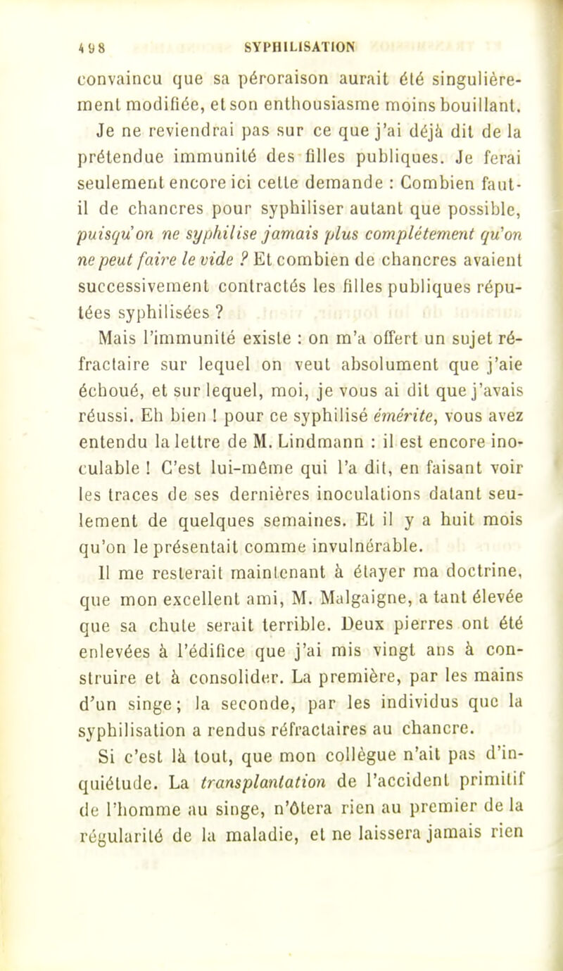 convaincu que sa péroraison aurait été singulière- ment modifiée, et son enthousiasme moins bouillant. Je ne reviendrai pas sur ce que j'ai déjà dit de la prétendue immunité des filles publiques. Je ferai seulement encore ici cette demande : Combien faut- il de chancres pour syphiliser autant que possible, puisqu'on ne syphilise jamais plus complètement qu'on ne peut faire le vide ? Et combien de chancres avaient successivement contractés les filles publiques répu- tées syphilisées ? Mais l'immunité existe : on m'a offert un sujet ré- fractaire sur lequel on veut absolument que j'aie échoué, et sur lequel, moi, je vous ai dit que j'avais réussi. Eh bien ! pour ce syphilisé émérite, vous avez entendu la lettre de M. Lindmann : il est encore ino- culable ! C'est lui-même qui l'a dit, en faisant voir les traces de ses dernières inoculations datant seu- lement de quelques semaines. Et il y a huit mois qu'on le présentait comme invulnérable. 11 me resterait maintenant à étayer ma doctrine, que mon excellent ami, M. Malgaigne, a tant élevée que sa chute serait terrible. Deux pierres ont été enlevées à l'édifice que j'ai mis vingt ans à con- struire et à consolider. La première, par les mains d'un singe; la seconde, par les individus que la syphilisation a rendus réfraclaires au chancre. Si c'est là tout, que mon collègue n'ait pas d'in- quiétude. La transplantation de l'accident primitif de l'homme au singe, n'ôtera rien au premier de la régularité de la maladie, et ne laissera jamais rien