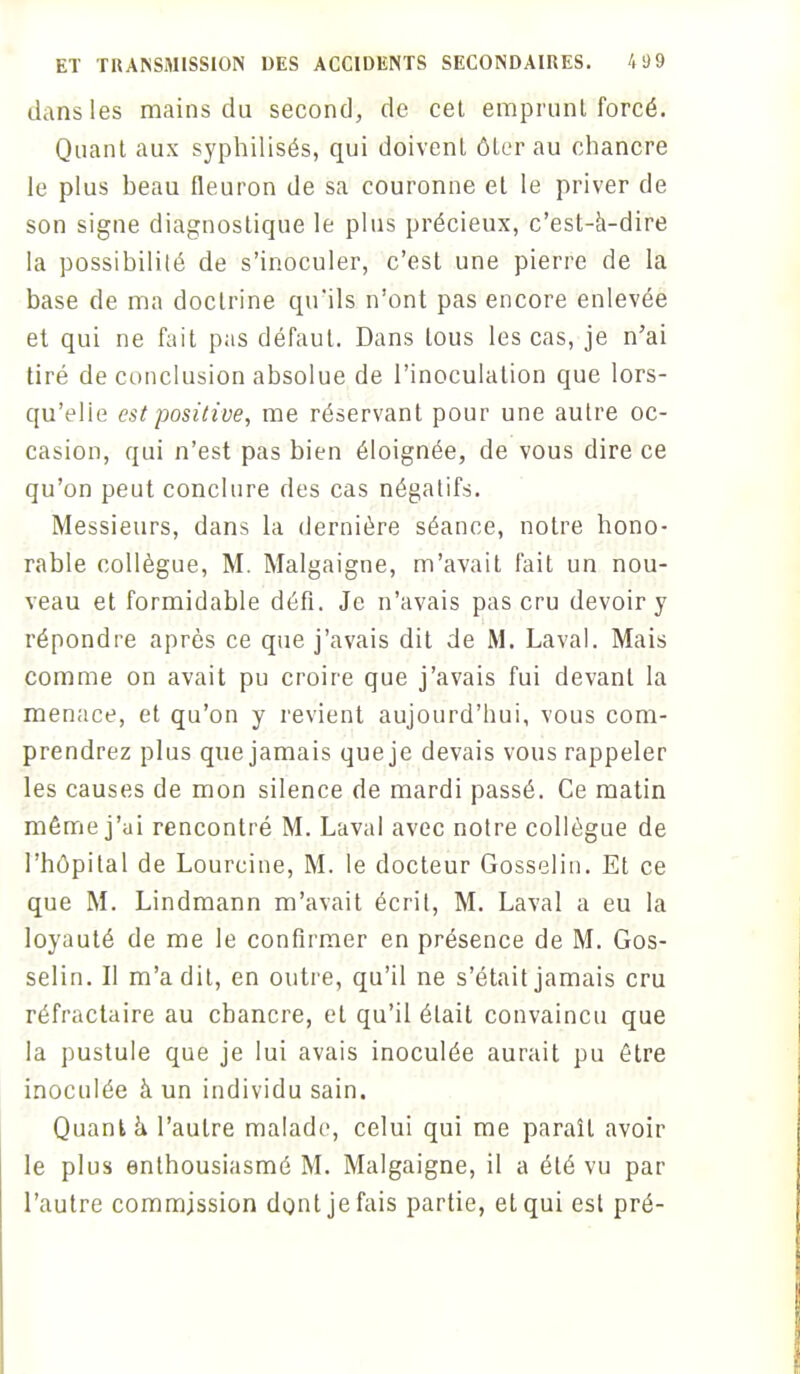 dans les mains du second, de cet emprunt forcé. Quant aux syphilisés, qui doivent ôter au chancre le plus beau fleuron de sa couronne et le priver de son signe diagnostique le plus précieux, c'est-à-dire la possibilité de s'inoculer, c'est une pierre de la base de ma doctrine qu'ils n'ont pas encore enlevée et qui ne fait pas défaut. Dans tous les cas, je n'ai tiré de conclusion absolue de l'inoculation que lors- qu'elle est positive, me réservant pour une autre oc- casion, qui n'est pas bien éloignée, de vous dire ce qu'on peut conclure des cas négatifs. Messieurs, dans la dernière séance, notre hono- rable collègue, M. Malgaigne, m'avait fait un nou- veau et formidable défi. Je n'avais pas cru devoir y répondre après ce que j'avais dit de M. Laval. Mais comme on avait pu croire que j'avais fui devant la menace, et qu'on y revient aujourd'hui, vous com- prendrez plus que jamais queje devais vous rappeler les causes de mon silence de mardi passé. Ce matin même j'ui rencontré M. Laval avec notre collègue de l'hôpital de Lourcine, M. le docteur Gosselin. Et ce que M. Lindmann m'avait écrit, M. Laval a eu la loyauté de me le confirmer en présence de M. Gos- selin. Il m'a dit, en outre, qu'il ne s'était jamais cru réfractaire au chancre, et qu'il était convaincu que la pustule que je lui avais inoculée aurait pu être inoculée à un individu sain. Quant à l'autre malade, celui qui me paraît avoir le plus enthousiasmé M. Malgaigne, il a été vu par l'autre commission dont je fais partie, et qui est pré-