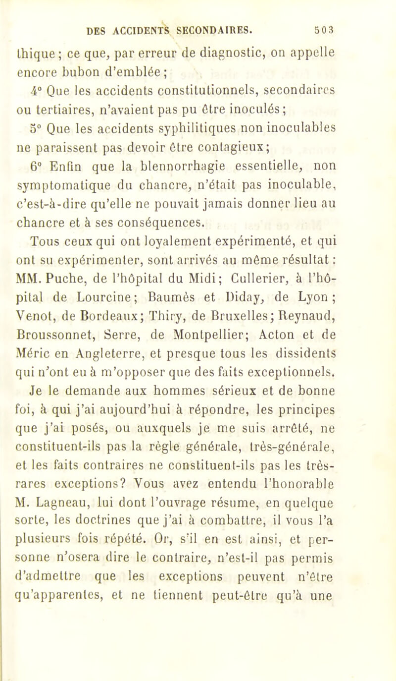 Ihique ; ce que, par erreur de diagnostic, on appelle encore bubon d'emblée; 4° Que les accidents constitutionnels, secondaires ou tertiaires, n'avaient pas pu être inoculés ; 5° Que les accidents syphilitiques non inoculables ne paraissent pas devoir être contagieux; 6° Enfin que la blennorrhagie essentielle, non symptomatique du chancre, n'était pas inoculable, c'est-à-dire qu'elle ne pouvait jamais donner lieu au chancre et à ses conséquences. Tous ceux qui ont loyalement expérimenté, et qui ont su expérimenter, sont arrivés au même résultat : MM. Puche, de l'hôpital du Midi; Cullerier, à l'hô- pital de Lourcine; Baumès et Diday, de Lyon; Venot, de Bordeaux; Thiry, de Bruxelles; Reynaud, Broussonnet, Serre, de Montpellier; Acton et de Méric en Angleterre, et presque tous les dissidents qui n'ont eu à m'opposer que des faits exceptionnels. Je le demande aux hommes sérieux et de bonne foi, à qui j'ai aujourd'hui à répondre, les principes que j'ai posés, ou auxquels je me suis arrêté, ne constituent-ils pas la règle générale, très-générale, et les faits contraires ne constituent-ils pas les très- rares exceptions? Vous avez entendu l'honorable M. Lagneau, lui dont l'ouvrage résume, en quelque sorte, les doctrines que j'ai à combattre, il vous l'a plusieurs fois répété. Or, s'il en est ainsi, et per- sonne n'osera dire le contraire, n'est-il pas permis d'admettre que les exceptions peuvent n'être qu'apparentes, et ne tiennent peut-être qu'à une