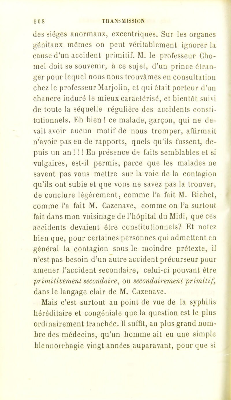 des sièges anormaux, excentriques. Sur les organes génitaux mômes on peut véritablement ignorer la cause d'un accident primitif. M. le professeur Cho- mel doit se souvenir, à ce sujet, d'un prince étran- ger pour lequel nous nous trouvâmes en consultation chez le professeur Marjolin, et qui était porteur d'un chancre induré le mieux caractérisé, et bientôt suivi de toute la séquelle régulière des accidents consti- tutionnels. Eh bien ! ce malade, garçon, qui ne de- vait avoir aucun motif de nous tromper, affirmait n'avoir pas eu de rapports, quels qu'ils fussent, de- puis un an ! ! ! En présence de faits semblables eL si vulgaires, est-il permis, parce que les malades ne savent pas vous mettre sur la voie de la contagion qu'ils ont subie et que vous ne savez pas la trouver, de conclure légèrement, comme l'a fait M. Richet, comme l'a fait M. Cazenave, comme on l'a surtout fait dans mon voisinage de l'hôpital du Midi, que ces accidents devaient être constitutionnels? Et notez bien que, pour certaines personnes qui admettent en général la contagion sous le moindre prétexte, il n'est pas besoin d'un autre accident précurseur pour amener l'accident secondaire, celui-ci pouvant être primitivement secondaire, ou secondairement primitif, dans le langage clair de M. Cazenave. Mais c'est surtout au point de vue de la syphilis héréditaire et congéniale que la question est le plus ordinairement tranchée. II suffit, au plus grand nom- bre des médecins, qu'un homme ait eu une simple blennorrhagie vingt années auparavant, pour que si