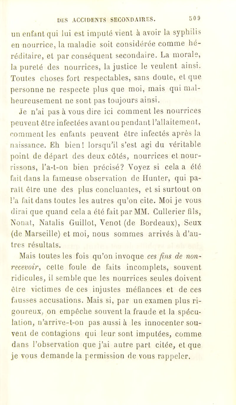 un enfant qui lui esl imputé vient à avoir la syphilis en nourrice, la maladie soit considérée comme hé- réditaire, et par conséquent secondaire. La morale, la pureté des nourrices, la justice le veulent ainsi. Toutes choses fort respectables, sans doute, et que personne ne respecte plus que moi, mais qui mal- heureusement ne sont pas toujours ainsi. Je n'ai pas à vous dire ici comment les nourrices peuvent être infectées avantou pendant l'allaitement, comment les enfants peuvent être infectés après la naissance. Eh bien! lorsqu'il s'est agi du véritable point de départ des deux côtés, nourrices et nour- rissons, l'a-t-on bien précisé? Voyez si cela a été fait dans la fameuse observation de Hunter, qui pa- raîL être une des plus concluantes, et si surtout on l'a fait dans toutes les autres qu'on cite. Moi je vous dirai que quand cela a été fait par MM. Cullerier fils, Nonat, Natalis Guillol, Venot (de Bordeaux), Seux (de Marseille) et moi, nous sommes arrivés à d'au- tres résultats. Mais toutes les fois qu'on invoque ces fins de non- recevoir, celte foule de faits incomplets, souvent ridicules, il semble que les nourrices seules doivent ôlre victimes de ces injustes méfiances et de ces fausses accusations. Mais si, par un examen plus ri- goureux; on empêche souvent la fraude et la spécu- lation, n'arrive-t-on pas aussi à les innocenter sou- vent de contagions qui leur sont imputées, comme dans l'observation que j'ai autre part citée, et que je vous demande la permission de vous rappeler.