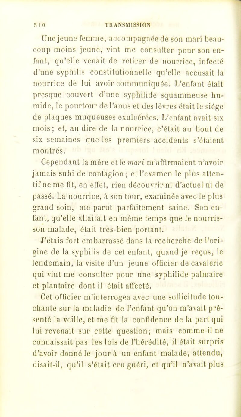 Une jeune femme, accompagnée de son mari beau- coup moins jeune, vint me consulter pour son en- fant, qu'elle venait de retirer de nourrice, infecté d'une syphilis constitutionnelle qu'elle accusait la nourrice de lui avoir communiquée. L'enfant était presque couvert d'une syphilide squammeuse hu- mide, le pourtour de l'anus et des lèvres était le siège de plaques muqueuses exulcérées. L'enfant avait six mois; et, au dire de la nourrice, c'était au bout de six semaines que les premiers accidents s'étaient montrés. Cependant la mère et le mari m'affirmaient n'avoir jamais subi de contagion; et l'examen le plus atten- tif ne me fit, en effet, rien découvrir ni d'actuel ni de passé. La nourrice, à son tour, examinée avec le plus grand soin, me parut parfaitement saine. Son en- fant, qu'elle allaitait en même temps que le nourris- son malade, était très-bien portant. J'étais fort, embarrassé dans la recherche de l'ori- gine de la syphilis de cet enfant, quand je reçus, le lendemain, la visite d'un jeune officier de cavalerie qui vint me consulter pour une syphilide palmaire et plantaire dont il était affecté. Cet officier m'interrogea avec une sollicitude tou- chante sur la maladie de l'enfant qu'on m'avait pré- senté la veille, et me fit la confidence de la part qui lui revenait sur cette question; mais comme il ne connaissait pas les lois de l'hérédité, il était surpris d'avoir donné le jour à un enfant malade, attendu, disait-il, qu'il s'était cru guéri, et qu'il n'avait plus