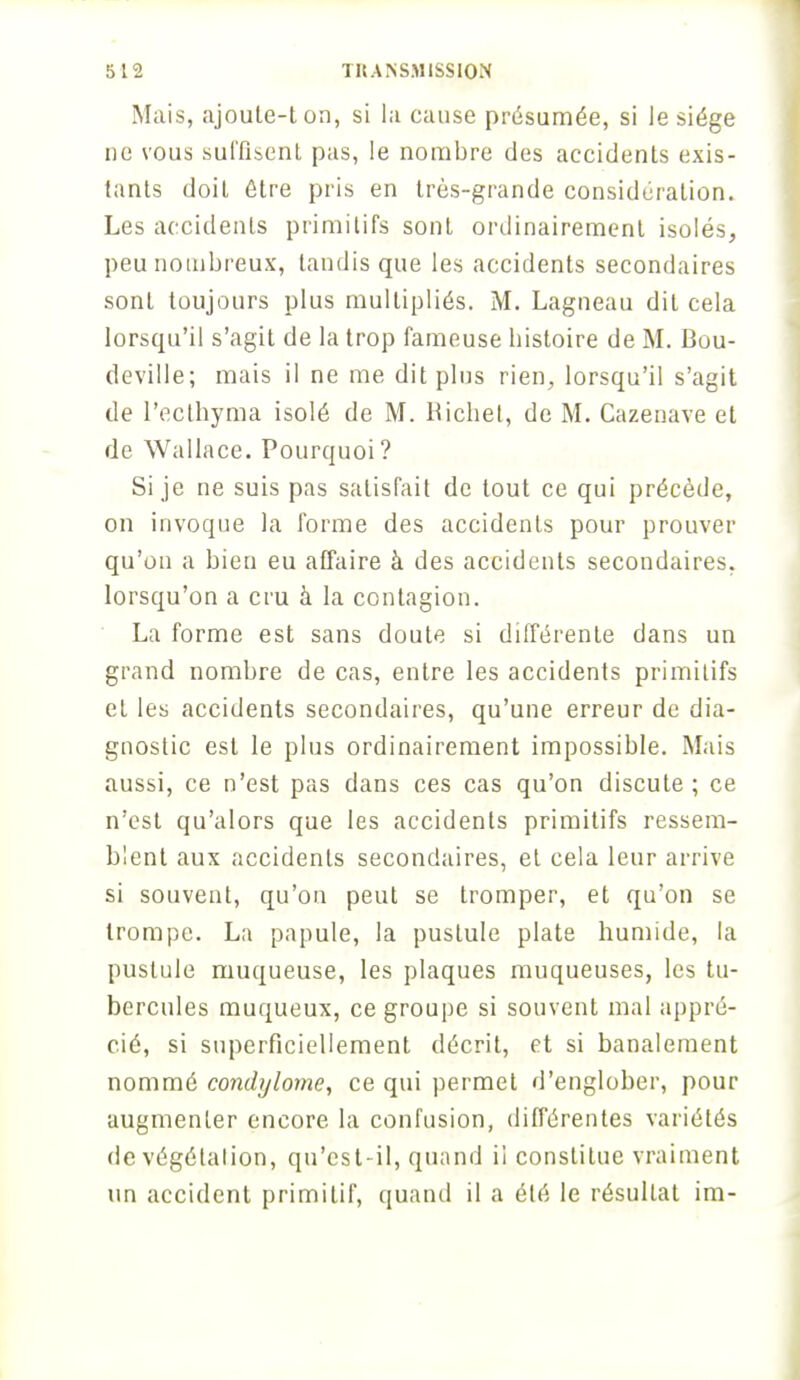 Mais, ajoute-ton, si la cause présumée, si le siège ne vous suffisent pas, le nombre des accidents exis- tants doit être pris en très-grande considération. Les accidents primitifs sont ordinairement isolés, peu nombreux, tandis que les accidents secondaires sont toujours plus multipliés. M. Lagneau dit cela lorscpu'il s'agit de la trop fameuse histoire de M. Bou- deville; mais il ne me dit plus rien, lorsqu'il s'agit de l'ecthyma isolé de M. Richet, de M. Cazenave et de Wallace. Pourquoi? Si je ne suis pas satisfait de tout ce qui précède, on invoque la forme des accidents pour prouver qu'on a bien eu affaire à des accidents secondaires, lorsqu'on a cru à la contagion. La forme est sans doute si différente dans un grand nombre de cas, entre les accidents primitifs et les accidents secondaires, qu'une erreur de dia- gnostic est le plus ordinairement impossible. Mais aussi, ce n'est pas dans ces cas qu'on discute; ce n'est qu'alors que les accidents primitifs ressem- blent aux accidents secondaires, et cela leur arrive si souvent, qu'on peut se tromper, et qu'on se trompe. La papule, la pustule plate humide, la pustule muqueuse, les plaques muqueuses, les tu- bercules muqueux, ce groupe si souvent mal appré- cié, si superficiellement décrit, et si banalement nommé condylome, ce qui permet d'englober, pour augmenter encore la confusion, différentes variétés de végélalion, qu'est-il, quand il constitue vraiment un accident primitif, quand il a été le résultat im-