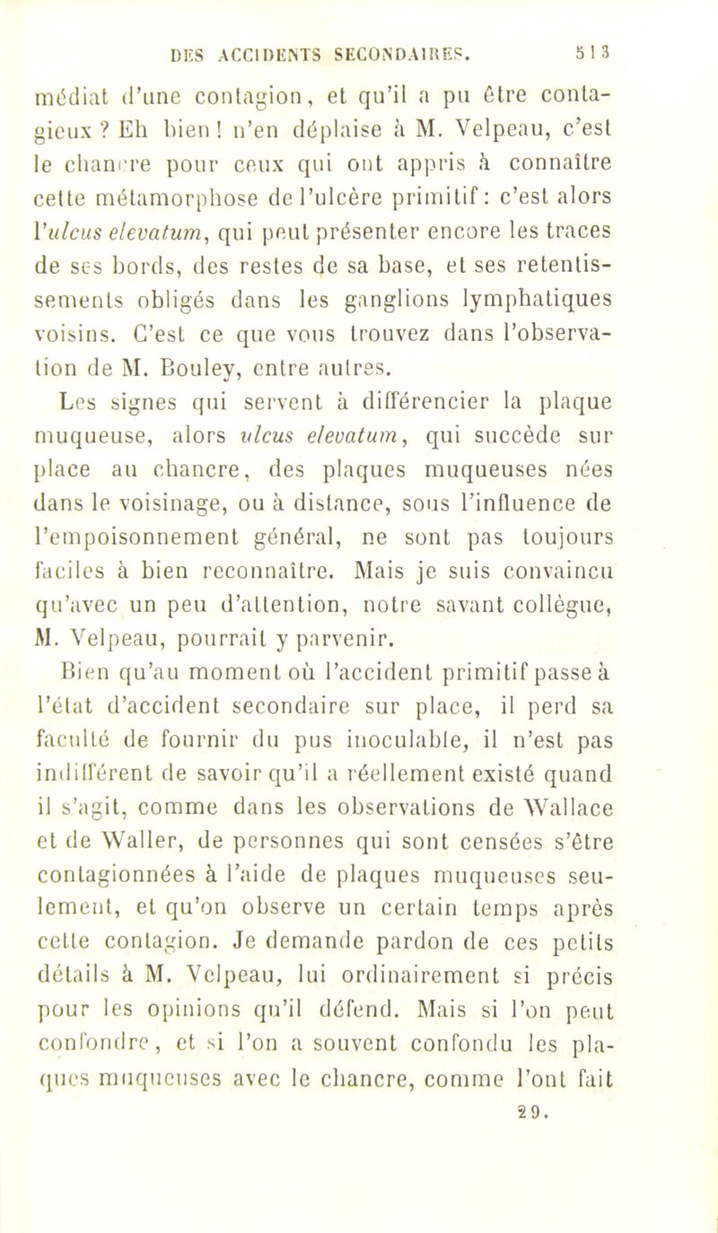 médiat d'une contagion, et qu'il a pu être conta- gieux ? Eh bien ! n'en déplaise à M. Velpeau, c'est le chancre pour ceux qui ont appris à connaître cette métamorphose de l'ulcère primitif: c'est alors l'ulcus elevatum, qui peut présenter encore les traces de ses bords, des restes de sa base, et ses retentis- sements obligés dans les ganglions lymphatiques voisins. C'est ce que vous trouvez dans l'observa- tion de M. Bouley, entre autres. Les signes qui servent à différencier la plaque muqueuse, alors vlcus elevatum, qui succède sur place au chancre, des plaques muqueuses nées dans le voisinage, ou à distance, sous l'influence de l'empoisonnement général, ne sont pas toujours faciles à bien reconnaître. Mais je suis convaincu qu'avec un peu d'attention, notre savant collègue, M. Velpeau, pourrait y parvenir. Bien qu'au moment où. l'accident primitif passe à l'état d'accident secondaire sur place, il perd sa faculté de fournir du pus inoculable, il n'est pas indilférent de savoir qu'il a réellement existé quand il s'agit, comme dans les observations de Wallace et de Waller, de personnes qui sont censées s'être conlagionnées à l'aide de plaques muqueuses seu- lement, et qu'on observe un certain temps après cette contagion. Je demande pardon de ces petits détails à M. Velpeau, lui ordinairement si précis pour les opinions qu'il défend. Mais si l'on peut confondre, et si l'on a souvent confondu les pla- ques muqueuses avec le chancre, comme l'ont fait 29.