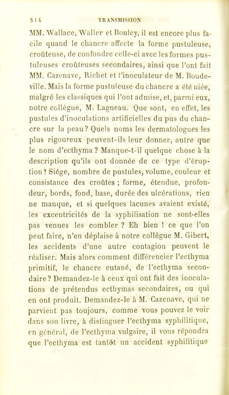 MM. Wallace, Waller et Bouley, il est encore plus fa- cile quand le chancre affecte la forme pustuleuse, croûteuse, de confondre celle-ci avec les formes pus- tuleuses croûteuses secondaires, ainsi que l'ont fait MM. Cazenave, Richet et l'inoculateur de M. Boude- ville. Mais la forme pustuleuse du chancre a été niée, malgré les classiques qui l'ont admise, et, parmi eux, notre collègue, M. Lagneau. Que sont, en effet, les pustules d'inoculations artificielles du pus du chan- cre sur la peau? Quels noms les dermatologues les plus rigoureux peuvent-ils leur donner, autre que le nom d'ecthyma? Manque-t-il quelque chose à la description qu'ils ont donnée de ce type d'érup- tion? Siège, nomhre de pustules, volume, couleur et consistance des croûtes ; forme, étendue, profon- deur, hords, fond, base, durée des ulcérations, rien ne manque, et si quelques lacunes avaient existé, les excentricités de la syphilisation ne sont-elles pas venues les combler ? Eh bien ! ce que l'on peut faire, n'en déplaise à notre collègue M. Gibert, les accidents d'une autre contagion peuvent le réaliser. Mais alors comment différencier l'eclhyma primitif, le chancre cutané, de l'ecthyma secon- daire? Demandez-le à ceux qui ont fait des inocula- tions de prétendus ecthymas secondaires, ou qui en ont produit. Demandez-le à M. Cazenave, qui ne parvient pas toujours, comme vous pouvez le voir dans son livre, à distinguer l'eclhyma syphilitique, en général, de l'ecthyma vulgaire, il vous répondra que l'eclhyma est lanlôl un accident syphilitique