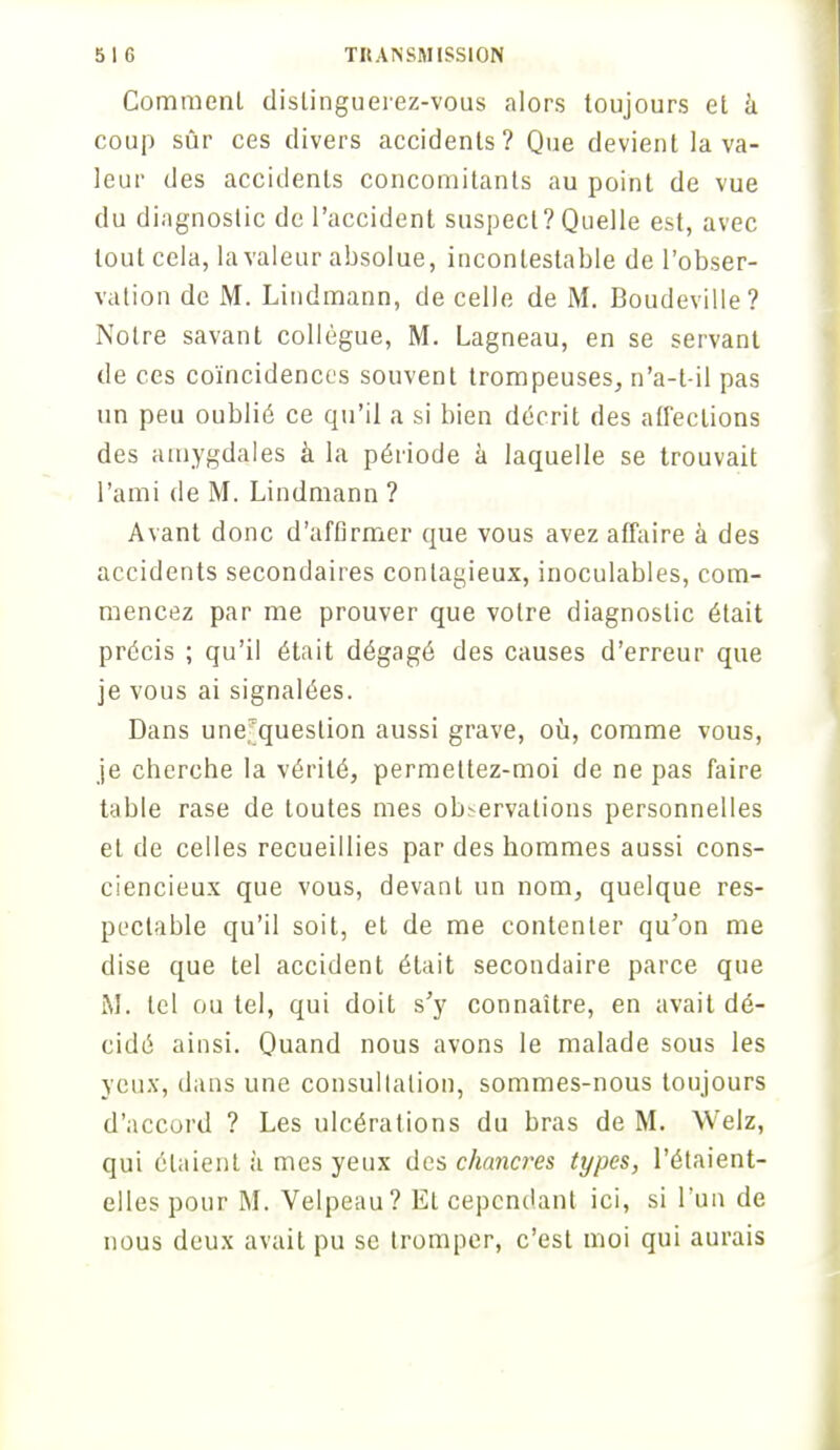 Comment dislinguerez-vous alors toujours et à coup sûr ces divers accidents? Que devient la va- leur des accidents concomitants au point de vue du diagnostic de l'accident suspect? Quelle est, avec tout cela, la valeur absolue, incontestable de l'obser- vation de M. Lindmann, de celle de M. Boudeville? Notre savant collègue, M. Lagneau, en se servant de ces coïncidences souvent trompeuses, n'a-t-il pas un peu oublié ce qu'il a si bien décrit des affections des amygdales à la période à laquelle se trouvait l'ami de M. Lindmann ? Avant donc d'affirmer que vous avez affaire à des accidents secondaires contagieux, inoculables, com- mencez par me prouver que votre diagnostic était précis ; qu'il était dégagé des causes d'erreur que je vous ai signalées. Dans une.^queslion aussi grave, où, comme vous, je cherche la vérité, permettez-moi de ne pas faire table rase de toutes mes ob>ervations personnelles et de celles recueillies par des hommes aussi cons- ciencieux que vous, devanL un nom, quelque res- pectable qu'il soit, et de me contenter qu'on me dise que tel accident était secondaire parce que M. tel ou tel, qui doit s'y connaître, en avait dé- cidé ainsi. Quand nous avons le malade sous les yeux, dans une consullatiou, sommes-nous toujours d'accord ? Les ulcérations du bras de M. Welz, qui étaient à mes yeux des chancres types, l'étaient- elles pour M. Velpeau? Et cependant ici, si l'un de nous deux avait pu se tromper, c'est moi qui aurais