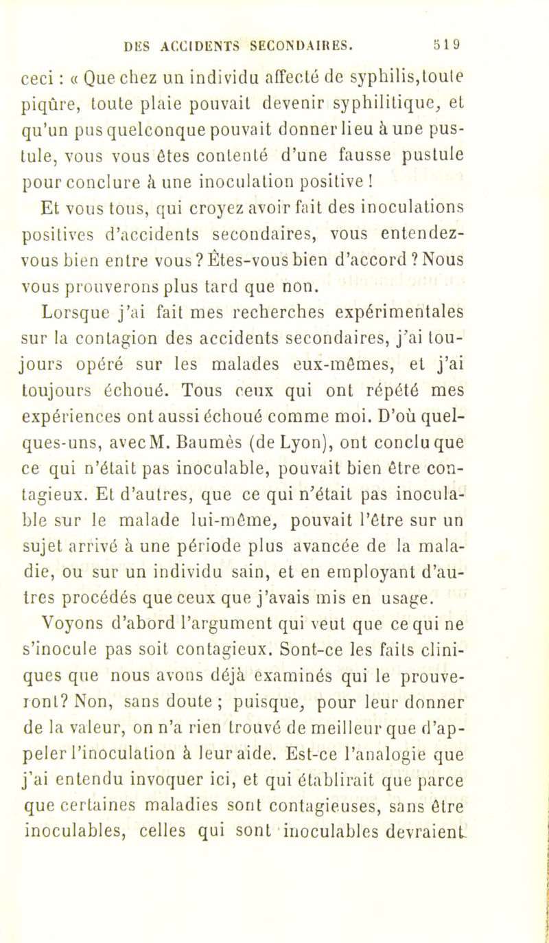 ceci : « Que chez un individu affecté de syphilis,touie piqûre, toute plaie pouvait devenir syphilitique, eL qu'un pus quelconque pouvait donner lieu à une pus- tule, vous vous êtes contenté d'une fausse pustule pour conclure à une inoculation positive ! Et vous tous, qui croyez avoir fait des inoculations positives d'accidents secondaires, vous entendez- vous hien entre vous ? Êtes-vous bien d'accord ? Nous vous prouverons plus tard que non. Lorsque j'ai fait mes recherches expérimentales sur la contagion des accidents secondaires, j'ai tou- jours opéré sur les malades eux-mêmes, et j'ai toujours échoué. Tous ceux qui ont répété mes expériences ont aussi échoué comme moi. D'où quel- ques-uns, avecM. Baumès (de Lyon), ont conclu que ce qui n'était pas inoculable, pouvait bien être con- tagieux. Et d'autres, que ce qui n'était pas inocula- ble sur le malade lui-même, pouvait l'être sur un sujet arrivé à une période plus avancée de la mala- die, ou sur un individu sain, et en employant d'au- tres procédés que ceux que j'avais mis en usage. Voyons d'abord l'argument qui veut que ce qui ne s'inocule pas soit contagieux. Sont-ce les faits clini- ques que nous avons déjà examinés qui le prouve- ront? Non, sans doute ; puisque, pour leur donner de la valeur, on n'a rien trouvé de meilleur que d'ap- peler l'inoculation à leur aide. Est-ce l'analogie que j'ai entendu invoquer ici, et qui établirait que parce que certaines maladies sont contagieuses, sans être inoculables, celles qui sont inoculables devraient