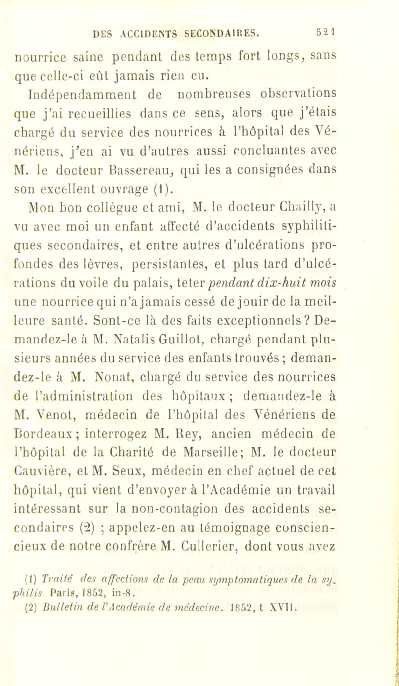 nourrice saine pendant des temps fort longs, sans que celle-ci eût jamais rien eu. Indépendamment de nombreuses observations que j'ai recueillies dans ce sens, alors que j'étais chargé du service des nourrices à l'hôpital des Vé- nériens, j'en ai vu d'autres aussi concluantes avec M. le docteur Bassereau, qui les a consignées dans son excellent ouvrage (1). Mon bon collègue et ami, M. le docteur Chailly, a vu avec moi un enfant affecté d'accidents syphiliti- ques secondaires, et entre autres d'ulcérations pro- fondes des lèvres, persistantes, et plus tard d'ulcé- rations du voile du palais, teler pendant dix-huit mois une nourrice qui n'a jamais cessé de jouir de la meil- leure santé. Sont-ce là des faits exceptionnels? De- mandez-le à M. Natalis Guillot, chargé pendant plu- sieurs années du service des enfants trouvés ; deman- dez-le à M. Nonat, chargé du service des nourrices de l'administration des hôpitaux ; demandez-le à M. Venot, médecin de l'hôpital des Vénériens de Bordeaux ; interrogez M. Rey, ancien médecin de l'hôpital de la Charité de Marseille; M. le docteur Cauvière, et M. Seux, médecin en chef actuel de cet hôpital, qui vient d'envoyer à l'Académie un travail intéressant sur la non-contagion des accidents se- condaires (2) ; appelez-en au témoignage conscien- cieux de notre confrère M. Cullerier, dont vous avez (1) Traité des affections de la peau symptomutiques de la sy- philis Paris, 1852, in-8. (2) Bulletin de l'Académie de médecine. 1862, t XVII.