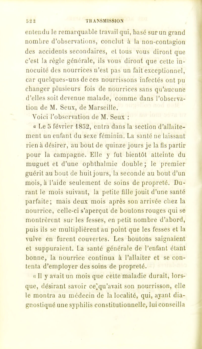 entendu le remarquable travail qui, basé sur un grand nombre d'observations, conclut à la non-conlagion des accidents secondaires, et tous vous diront que c'est la règle générale, ils vous diront que celte in- nocuité des nourrices n'est pas un fait exceptionnel, car quelques-uns de ces nourrissons infectés ont pu changer plusieurs fois de nourrices sans qu'aucune d'elles soit devenue malade, comme dans l'observa- tion de M. Seux, de Marseille. Voici l'observation de M. Seux : « Le 5 février 1852, entra dans la section d'allaite- ment un enfant du sexe féminin, La santé ne laissant rien à désirer, au bout de quinze jours je la fis partir pour la campagne. Elle y fut bientôt atteinte du muguet et d'une opbthalmie double; le premier guérit au bout de huit jours, la seconde au bout d'un mois, h l'aide seulement de soins de propreté. Du- rant le mois suivant, la petite fille jouit d'une santé parfaite; mais deux mois après son arrivée chez la nourrice, celle-ci s'aperçut de boutons rouges qui se montrèrent sur les fesses, en petit nombre d'abord, puis ils se multiplièrent au point que les fesses et la vulve en furent couvertes. Les boutons saignaient et suppuraient. La santé générale de l'enfant étant bonne, la nourrice continua à l'allaiter et se con- tenta d'employer des soins de propreté. « Il y avait un mois que cette maladie durait, lors- que, désirant savoir ce~qu'avait son nourrisson, elle le montra au médecin de la localité, qui, ayant dia- gnostiqué une syphilis constitutionnelle, lui conseilla