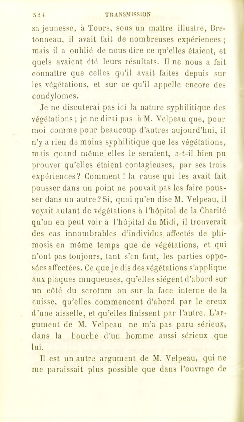 s;i jeunesse, à Tours, sous un maîlre illustre, Bre- tonneau, il avait fait de nombreuses expériences ; mais il a oublié de nous dire ce qu'elles étaient, et quels avaient été leurs résultats. Il ne nous a fait connaître que celles qu'il avait faites depuis sur les végétations, et sur ce qu'il appelle encore des condylomes. Je ne discuterai pas ici la nature syphilitique des végétations ; je ne dirai pas à M. Velpeau que, pour moi comme pour beaucoup d'autres aujourd'hui, il n'y a rien de moins syphilitique que les végétations, mais quand môme elles le seraient, a-t-il bien pu prouver qu'elles étaient contagieuses, par ses trois expériences? Comment! la cause qui les avait fait pousser dans un point ne pouvait pas les faire pous- ser dans un autre ? Si, quoi qu'en dise M. Velpeau, il voyait autant de végétations à l'hôpital de la Charité qu'on en peut voir à l'hôpital du Midi, il trouverait des cas innombrables d'individus affectés de phi- mosis en môme temps que de végétations, et qui n'ont pas toujours, tant s'en faut, les parties oppo- sées affectées. Ce que je dis des végétations s'applique aux plaques muqueuses, qu'elles siègent d'abord sur un côté du scrotum ou sur la face interne de la cuisse, qu'elles commencent d'abord par le creux d'une aisselle, et qu'elles finissent par l'autre. L'ar- gument de M. Velpeau ne m'a pas paru sérieux, dans la bouche d'un homme aussi sérieux que lui. II est un autre argument de M. Velpeau, qui ne me paraissait plus possible que dans l'ouvrage de