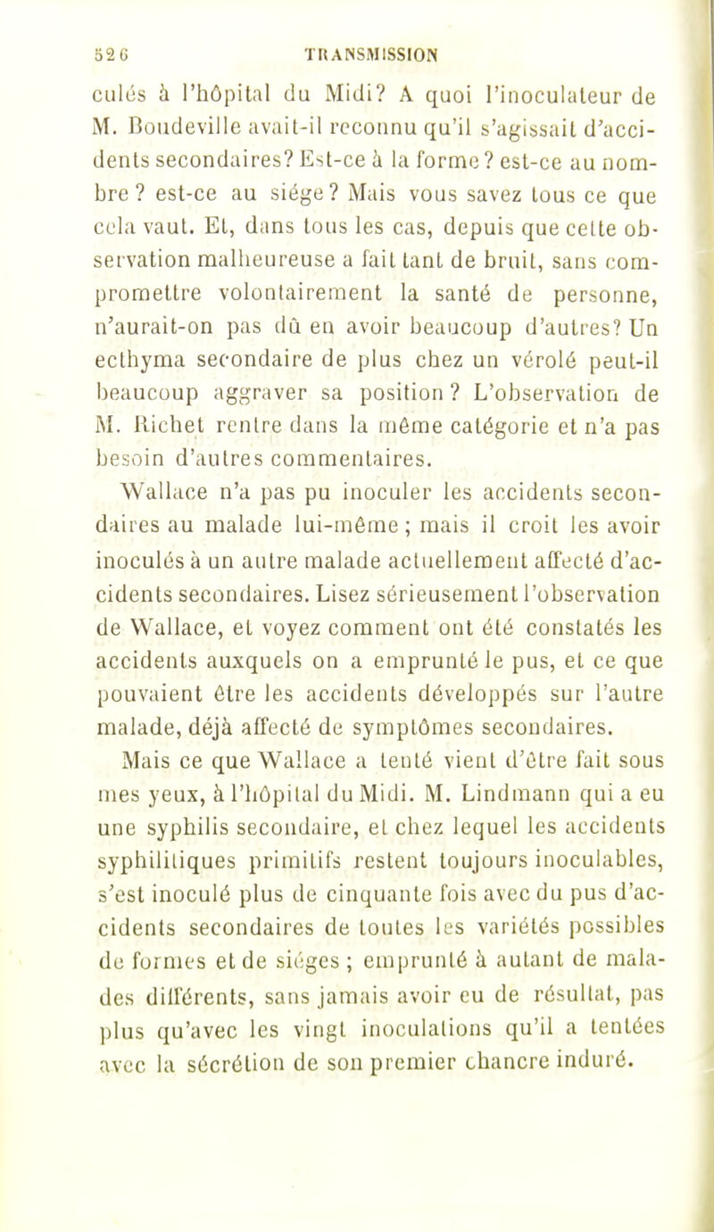 culés à l'hôpital du Midi? A quoi l'inoculateur de M. Boudeville avait-il reconnu qu'il s'agissait d'acci- dents secondaires? Est-ce à la forme ? est-ce au nom- bre ? est-ce au siège? Mais vous savez tous ce que cela vaut. EL, dans tous les cas, depuis que cette ob- servation malheureuse a fait tant de bruit, sans com- promettre volontairement la santé de personne, n'aurait-on pas dû en avoir beaucoup d'autres? Un ecthyma secondaire de plus chez un vérolé peut-il beaucoup aggraver sa position ? L'observation de M. Riehet rentre dans la même catégorie et n'a pas besoin d'autres commentaires. Wallace n'a pas pu inoculer les accidents secon- daires au malade lui-même ; mais il croit les avoir inoculés à un antre malade actuellement affecté d'ac- cidents secondaires. Lisez sérieusement l'observation de Wallace, eL voyez comment ont été constatés les accidents auxquels on a emprunté le pus, et ce que pouvaient être les accidents développés sur l'autre malade, déjà affecté de symptômes secondaires. Mais ce que Wallace a tenté vient d'être fait sous mes yeux, à l'hôpital du Midi. M. Lindmann qui a eu une syphilis secondaire, et chez lequel les accidents syphilitiques primitifs restent toujours inoculables, s'est inoculé plus de cinquante fois avec du pus d'ac- cidents secondaires de toutes les variétés possibles de formes et de sièges ; emprunté à autant de mala- des différents, sans jamais avoir eu de résultat, pas plus qu'avec les vingt inoculations qu'il a tentées avec la sécrétion de son premier chancre induré.