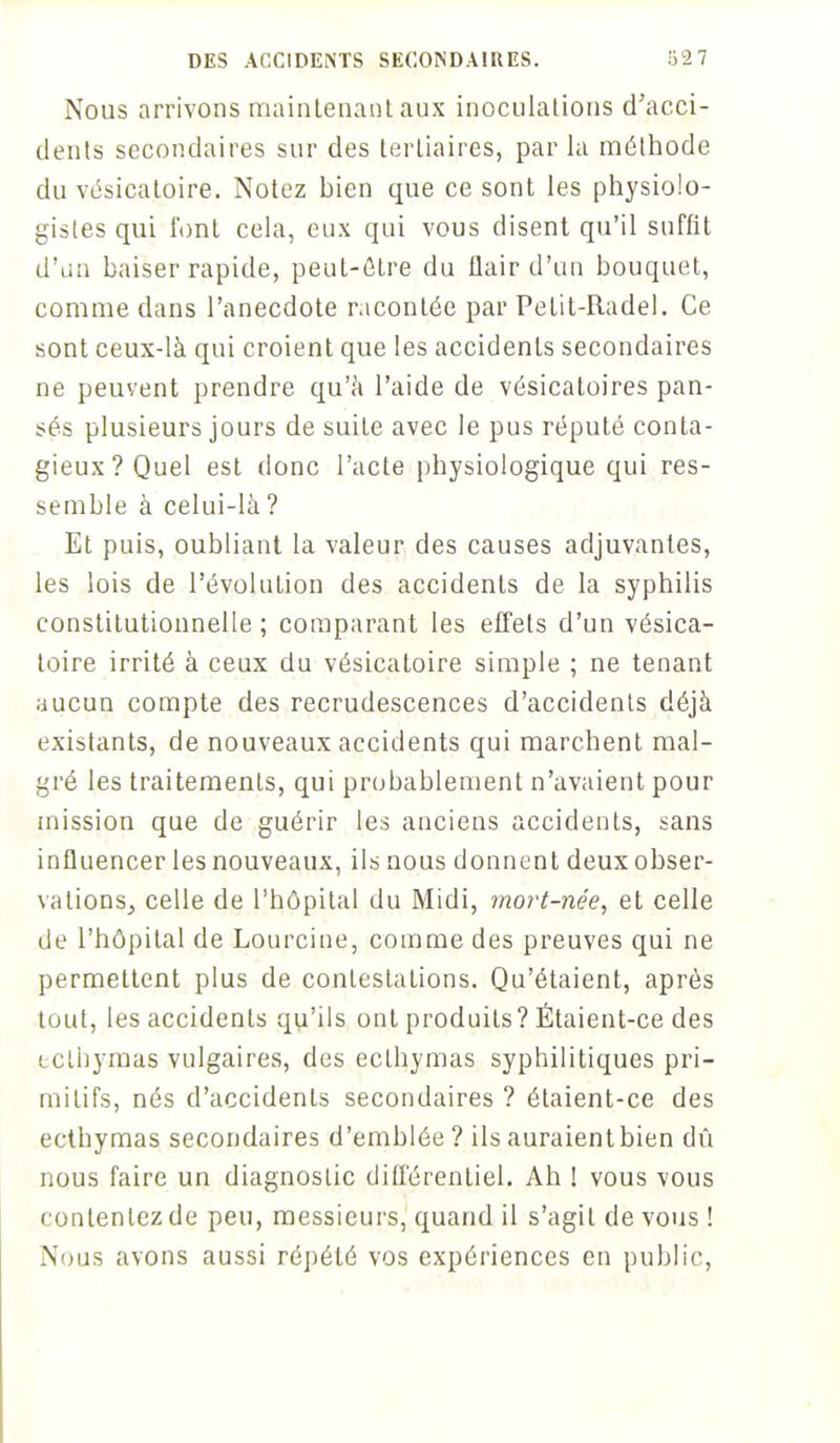 Nous arrivons maintenant aux inoculations d'acci- dents secondaires sur des tertiaires, par la méthode du vésicatoire. Notez bien que ce sont les physiolo- gistes qui l'ont cela, eux qui vous disent qu'il suffit d'un baiser rapide, peut-être du flair d'un bouquet, comme dans l'anecdote racontée par Pelit-Radel. Ce sont ceux-là qui croient que les accidents secondaires ne peuvent prendre qu'à l'aide de vésicatoires pan- sés plusieurs jours de suiLe avec le pus réputé conta- gieux? Quel est donc l'acte physiologique qui res- semble à celui-là ? Et puis, oubliant la valeur des causes adjuvantes, les lois de l'évolution des accidents de la syphilis constitutionnelle ; comparant les effets d'un vésica- toire irrité à ceux du vésicatoire simple ; ne tenant aucun compte des recrudescences d'accidents déjà existants, de nouveaux accidents qui marchent mal- gré les traitements, qui probablement n'avaient pour mission que de guérir les anciens accidents, sans influencer les nouveaux, ils nous donnent deux obser- vations, celle de l'hôpital du Midi, mort-née, et celle de l'hôpital de Lourcine, comme des preuves qui ne permettent plus de contestations. Qu'étaient, après tout, les accidents qu'ils ont produits? Étaient-ce des cclbymas vulgaires, des ecthymas syphilitiques pri- mitifs, nés d'accidents secondaires ? étaient-ce des ecthymas secondaires d'emblée ? ils auraient bien dû nous faire un diagnostic différentiel. Ah ! vous vous conteniez de peu, messieurs, quand il s'agit de vous ! Nous avons aussi répété vos expériences en public,