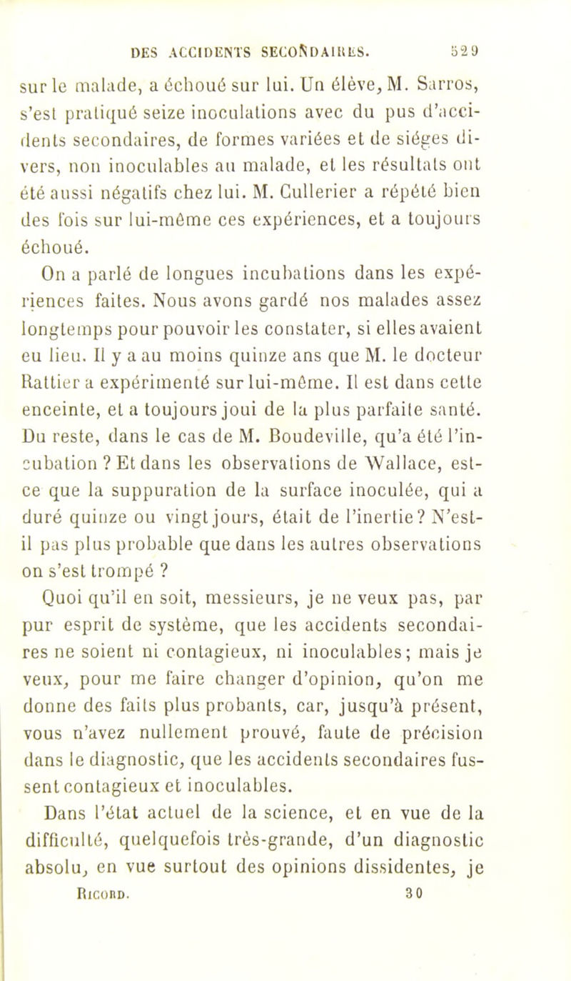 sur le malade, a échoué sur lui. Un élève, M. Sarros, s'est pratiqué seize inoculations avec du pus d'acci- dents secondaires, de formes variées et de sièges di- vers, non inoculables au malade, et les résultats ont été aussi négatifs chez lui. M. Gullerier a répété bien des fois sur lui-môme ces expériences, et a toujours échoué. On a parlé de longues incubations dans les expé- riences faites. Nous avons gardé nos malades assez longtemps pour pouvoir les constater, si elles avaient eu lieu. Il y a au moins quinze ans que M. le docteur Rattier a expérimenté sur lui-môme. Il est dans cette enceinte, et a toujours joui de la plus parfaite santé. Du reste, dans le cas de M. Boudeville, qu'a été l'in- cubation ? Et dans les observations de Wallace, est- ce que la suppuration de la surface inoculée, qui a duré quinze ou vingt jours, était de l'inertie? N'est- il pas plus probable que dans les autres observations on s'est trompé ? Quoi qu'il en soit, messieurs, je ne veux pas, par pur esprit de système, que les accidents secondai- res ne soient ni contagieux, ni inoculables; mais je veux, pour me faire changer d'opinion, qu'on me donne des faits plus probants, car, jusqu'à présent, vous n'avez nullement prouvé, faute de précision dans le diagnostic, que les accidents secondaires fus- sent contagieux et inoculables. Dans l'état actuel de la science, et en vue de la difficulté, quelquefois très-grande, d'un diagnostic absolu, en vue surtout des opinions dissidentes, je RiconD. 3 0