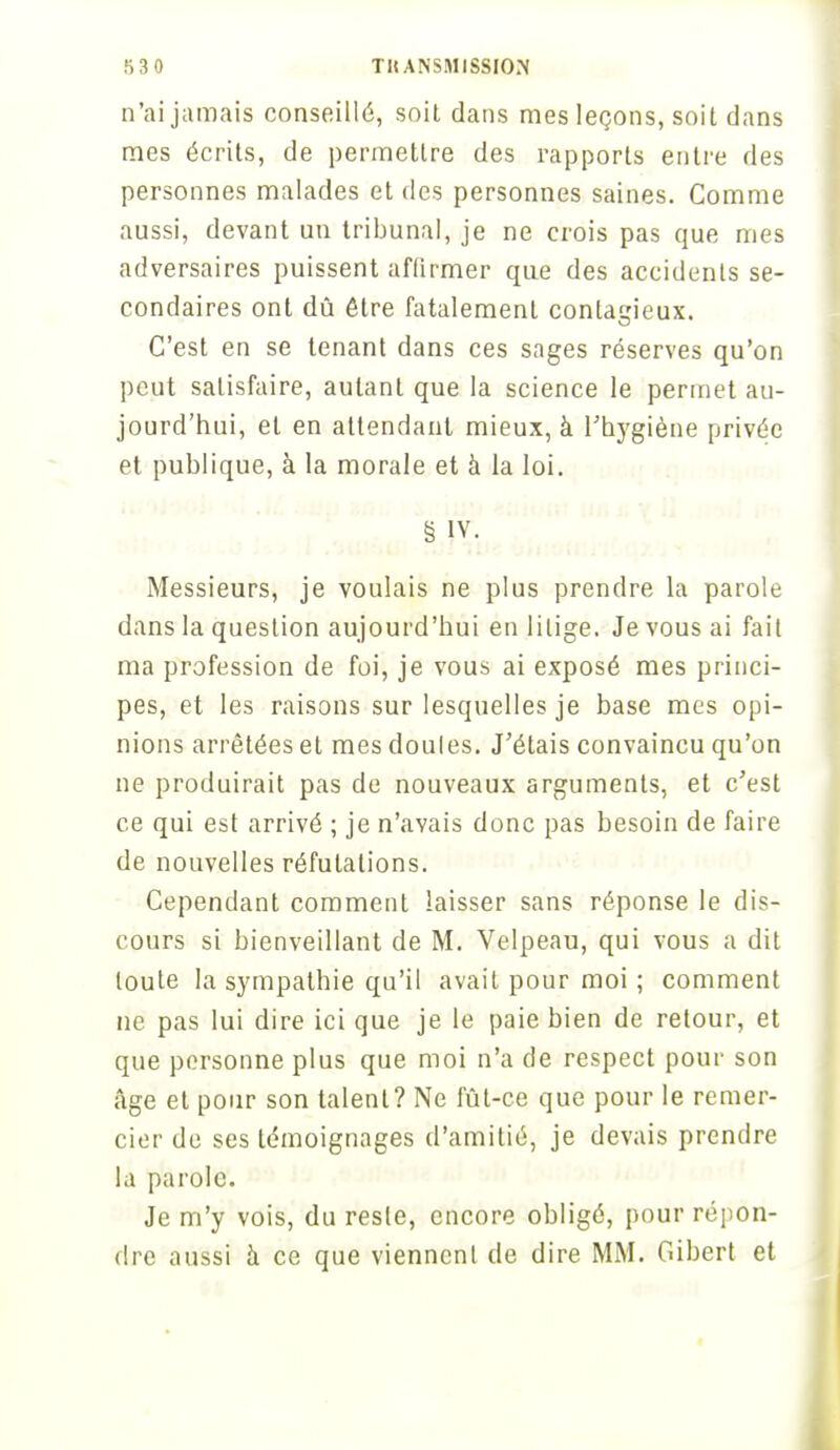 n'ai jamais conseillé, soit dans mes leçons, soit dans mes écrits, de permettre des rapports entre des personnes malades et des personnes saines. Comme aussi, devant un tribunal, je ne crois pas que nies adversaires puissent affirmer que des accidents se- condaires ont dû être fatalement contagieux. C'est en se tenant dans ces sages réserves qu'on peut satisfaire, autant que la science le permet au- jourd'hui, et en attendant mieux, à l'hygiène privée et publique, à la morale et à la loi. § IV. Messieurs, je voulais ne plus prendre la parole dans la question aujourd'hui en litige. Je vous ai fait ma profession de foi, je vous ai exposé mes princi- pes, et les raisons sur lesquelles je base mes opi- nions arrêtées et mes doules. J'étais convaincu qu'on ne produirait pas de nouveaux arguments, et c'est ce qui est arrivé ; je n'avais donc pas besoin de faire de nouvelles réfutations. Cependant comment laisser sans réponse le dis- cours si bienveillant de M. Velpeau, qui vous a dit toute la sympathie qu'il avait pour moi ; comment ne pas lui dire ici que je le paie bien de retour, et que personne plus que moi n'a de respect pour son âge et pour son talent? Ne fût-ce que pour le remer- cier de ses témoignages d'amitié, je devais prendre la parole. Je m'y vois, du reste, encore obligé, pour répon- dre aussi à ce que vienncnl de dire MM. Gibert et