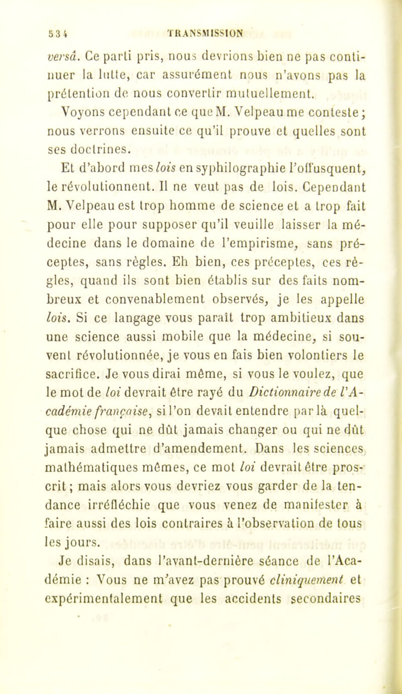 versa. Ce parti pris, nous devrions bien ne pas conti- nuer la lutte, car assurément nous n'avons pas la prétention de nous convertir mutuellement. Voyons cependant ce que M. Velpeau me conteste ; nous verrons ensuite ce qu'il prouve et quelles sont ses doctrines. Et d'abord mes lois ensyphilograpbie l'offusquent, le révolutionnent. Il ne veut pas de lois. Cependant M. Velpeau est trop homme de science et a trop fait pour elle pour supposer qu'il veuille laisser la mé- decine dans le domaine de l'empirisme, sans pré- ceptes, sans règles. Eh bien, ces préceptes, ces rè- gles, quand ils sont bien établis sur des faits nom- breux et convenablement observés, je les appelle lois. Si ce langage vous paraît trop ambitieux dans une science aussi mobile que la médecine, si sou- vent révolutionnée, je vous en fais bien volontiers le sacrifice. Je vous dirai môme, si vous le voulez, que le mot de loi devrait être rayé du Dictionnaire de l'A- cadémie française, si l'on devait entendre parla quel- que chose qui ne dût jamais changer ou qui ne dût jamais admettre d'amendement. Dans les sciences mathématiques mômes, ce mot loi devrait être pros- crit ; mais alors vous devriez vous garder de la ten- dance irréfléchie que vous venez de manifester à faire aussi des lois contraires à l'observation de tous les jours. Je disais, dans l'avant-dernière séance de l'Aca- démie : Vous ne m'avez pas prouvé cliniquement et expérimentalement que les accidents secondaires