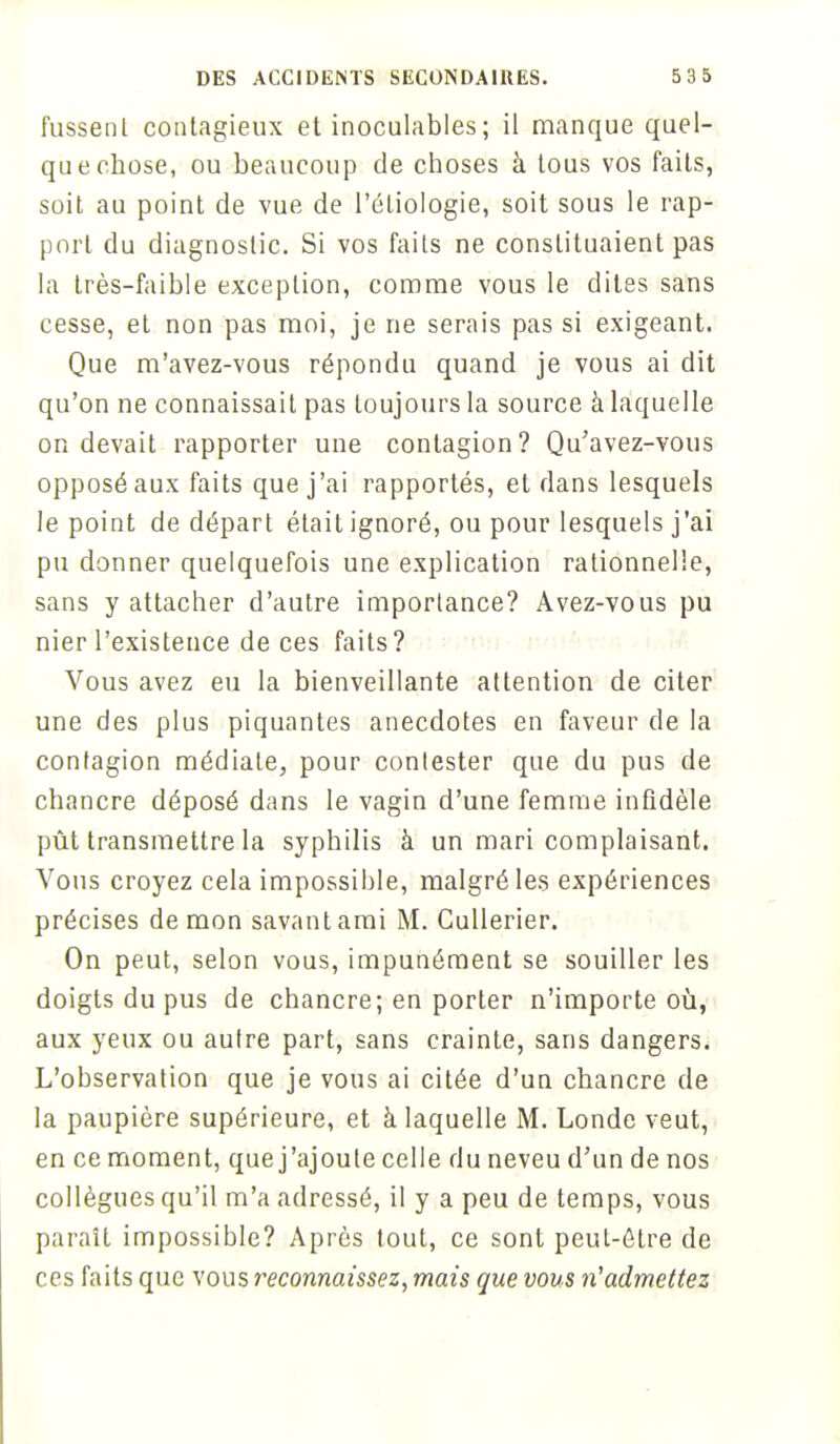 fussent contagieux et inoculables ; il manque quel- que chose, ou beaucoup de choses à tous vos faits, soit au point de vue de l'éliologie, soit sous le rap- port du diagnostic. Si vos faits ne constituaient pas la très-faible exception, comme vous le dites sans cesse, et non pas moi, je ne serais pas si exigeant. Que m'avez-vous répondu quand je vous ai dit qu'on ne connaissait pas toujours la source à laquelle on devait rapporter une contagion? Qu'avez-vous opposé aux faits que j'ai rapportés, et dans lesquels le point de départ était ignoré, ou pour lesquels j'ai pu donner quelquefois une explication rationnelle, sans y attacher d'autre importance? Avez-vous pu nier l'existence de ces faits? Vous avez eu la bienveillante attention de citer une des plus piquantes anecdotes en faveur de la contagion médiate, pour contester que du pus de chancre déposé dans le vagin d'une femme infidèle pût transmettre la syphilis à un mari complaisant. Vous croyez cela impossible, malgré les expériences précises démon savant ami M. Cullerier. On peut, selon vous, impunément se souiller les doigts du pus de chancre; en porter n'importe où, aux yeux ou autre part, sans crainte, sans dangers. L'observation que je vous ai citée d'un chancre de la paupière supérieure, et à laquelle M. Londe veut, en ce moment, que j'ajoute celle du neveu d'un de nos collègues qu'il m'a adressé, il y a peu de temps, vous paraît impossible? Après tout, ce sont peut-être de ces faits que vous reconnaissez, mais que vous n'admettez