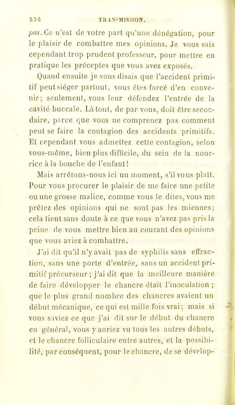 pas. Ce n'est de votre part qu'une dénégation, pour le plaisir de combattre mes opinions. Je vous sais cependant trop prudent professeur, pour mettre en pratique les préceptes que vous avez exposés. Quand ensuite je vous disais que l'accident primi- tif peut siéger partout, vous êtes forcé d'en conve- nir; seulement, vous leur défendez l'entrée de la cavité buccale. Là tout, de par vous, doit être secon- daire, parce que vous ne comprenez pas comment peut se faire la contagion des accidents primitifs. Et cependant vous admettez cette contagion, selon vous-même, bien plus difficile, du sein de la nour- rice à la bouche de l'enfant! Mais arrêtons-nous ici un moment, s'il vous plaît. Pour vous procurer le plaisir de me faire une petite ou une grosse malice, comme vous le dites, vous me prêtez des opinions qui ne sont pas les miennes; cela tient sans doute à ce que vous n'avez pas pris la peine de vous mettre bien au courant des opinions que vous aviez à combattre. J'ai dit qu'il n'y avait pas de syphilis sans effrac- tion, sans une porte d'entrée, sans un accident pri- mitif précurseur ; j'ai dit que la meilleure manière de faire développer le chancre était l'inoculation ; que le plus grand nombre des chancres avaient un début mécanique, ce qui est mille fois vrai; mais si vous saviez ce que j'ai dit sur le début du chancre en général, vous y auriez vu tous les autres débuts, et le chancre folliculaire entre autres, et la possibi- lité, par conséquent, pour le chancre, de se dévelop-