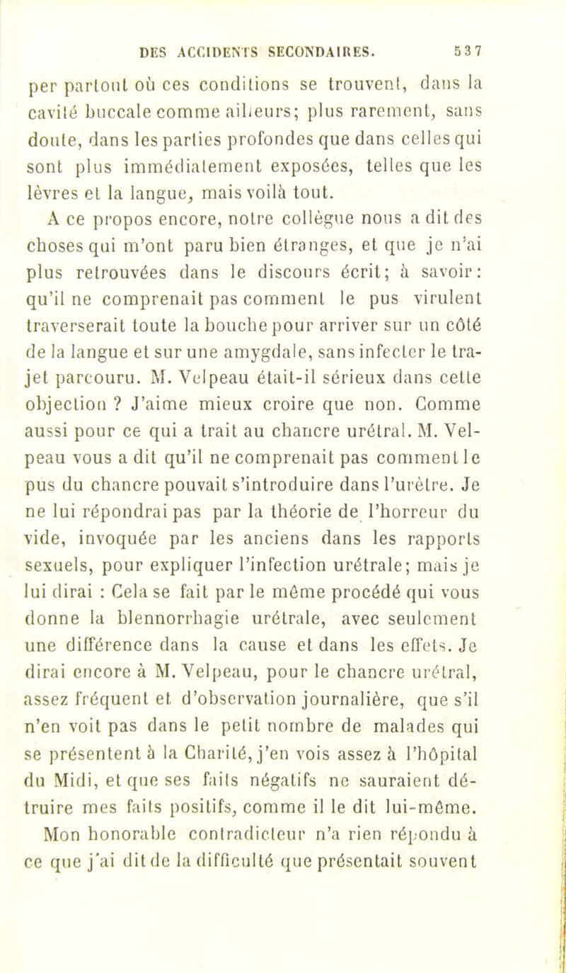 per partout où ces conditions se trouvent, dans la cavité buccale comme ailleurs; plus rarement, sans doute, dans les parties profondes que dans celles qui sont plus immédiatement exposées, telles que les lèvres et la langue, mais voilà tout. A ce propos encore, notre collègue nous a dit ries choses qui m'ont paru bien étranges, et que je n'ai plus retrouvées dans le discours écrit; h savoir: qu'il ne comprenait pas comment le pus virulent traverserait toute la bouche pour arriver sur un côté de la langue et sur une amygdale, sans infecter le tra- jet parcouru. M. Vdpeau était-il sérieux dans cette objection ? J'aime mieux croire que non. Gomme aussi pour ce qui a trait au chancre urétral. M. Vel- peau vous a dit qu'il ne comprenait pas comment le pus du chancre pouvait s'introduire dans l'urètre. Je ne lui répondrai pas par la théorie de l'horreur du vide, invoquée par les anciens dans les rapports sexuels, pour expliquer l'infection urétrale; mais je lui dirai : Cela se fait par le môme procédé qui vous donne la blennorrhagie urétrale, avec seulement une différence dans la cause et dans les effets. Je dirai encore à M. Velpeau, pour le chancre urétral, assez fréquent et d'observation journalière, que s'il n'en voit pas dans le petit nombre de malades qui se présentent à la Charité, j'en vois assez à l'hôpital du Midi, et que ses faits négatifs ne sauraient dé- truire mes faits positifs, comme il le dit lui-môme. Mon honorable contradicteur n'a rien répondu à ce que j'ai dit de la difficulté que présentait souvent