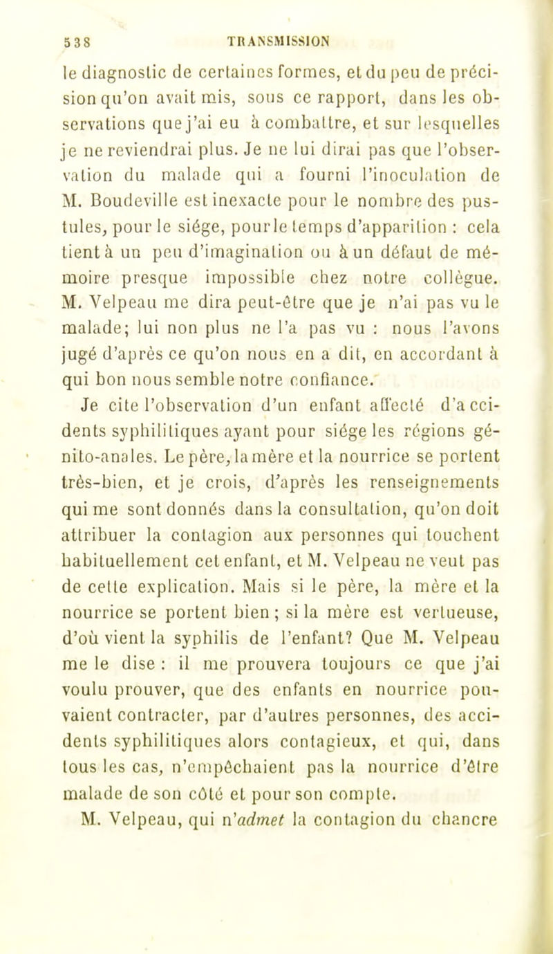 le diagnostic de certaines formes, et du peu de préci- sion qu'on avait mis, sous ce rapport, dans les ob- servations que j'ai eu à combat tre, et sur lesquelles je ne reviendrai plus. Je ne lui dirai pas que l'obser- vation du malade qui a fourni l'inoculation de M. Boudeville est inexacte pour le nombre des pus- tules, pour le siège, pourle temps d'apparition : cela lient à un peu d'imagination ou à un défaut de mé- moire presque impossible chez notre collègue. M. Velpeau me dira peut-être que je n'ai pas vu le malade; lui non plus ne l'a pas vu : nous l'avons jugé d'après ce qu'on nous en a dit, en accordant à qui bon nous semble notre confiance. Je cite l'observation d'un enfant affecté d'acci- dents syphilitiques ayant pour siège les régions gé- nito-anales. Le père,1a mère et la nourrice se portent très-bien, et je crois, d'après les renseignements qui me sont donnés dans la consultation, qu'on doit attribuer la contagion aux personnes qui louchent habituellement cet enfant, et M. Velpeau ne veut pas de celle explication. Mais si le père, la mère et la nourrice se portent bien ; si la mère est vertueuse, d'où vient la syphilis de l'enfant? Que M. Velpeau me le dise : il me prouvera toujours ce que j'ai voulu prouver, que des enfanls en nourrice pou- vaient contracter, par d'autres personnes, des acci- dents syphilitiques alors contagieux, et qui, dans tous les cas, n'empêchaient pas la nourrice d'être malade de son côté et pour son compte. M. Velpeau, qui n'admet la contagion du chancre