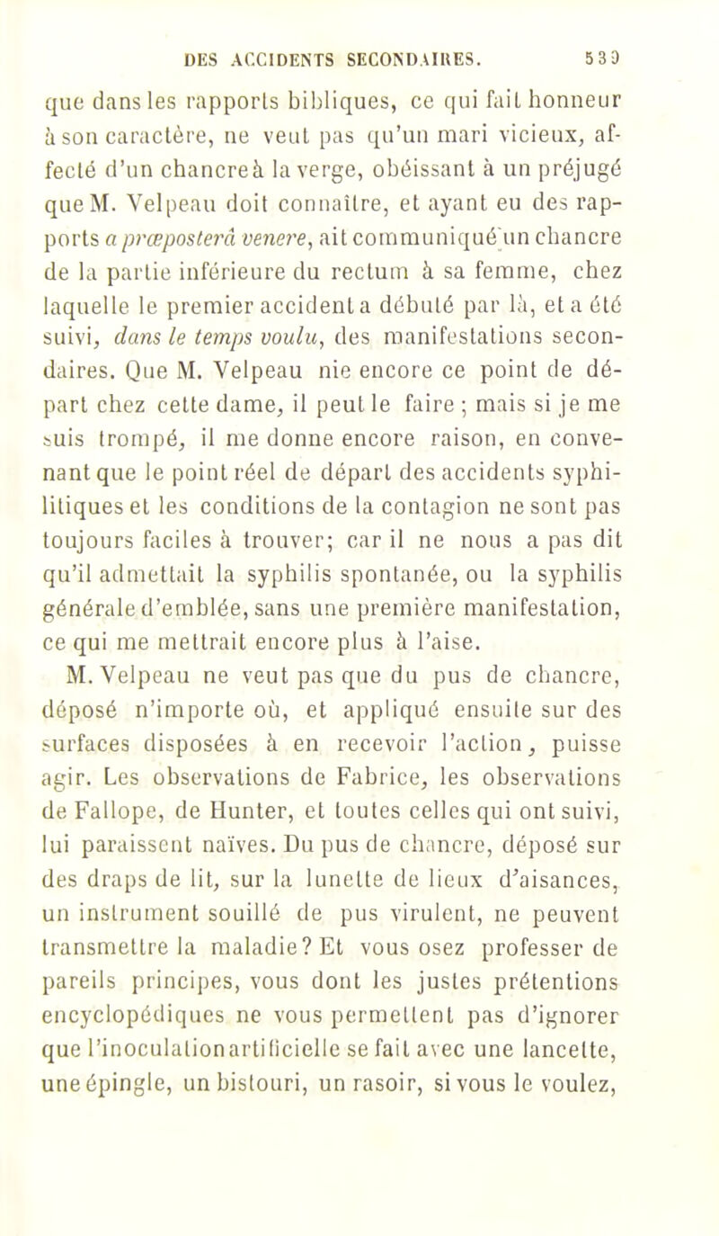 que dans les rapports bibliques, ce qui fait honneur à son caractère, ne veut pas qu'un mari vicieux, af- fecté d'un chancreà la verge, obéissant à un préjugé que M. Velpeau doit connaître, et ayant eu des rap- ports a prœposterâ venere, ait communiqué un chancre de la partie inférieure du rectum à sa femme, chez laquelle le premier accidenta débuté par là, et a été suivi, dans le temps voulu, des manifestations secon- daires. Que M. Velpeau nie encore ce point de dé- part chez cette dame, il peut le faire ; mais si je me suis trompé, il me donne encore raison, en conve- nant que le point réel de départ des accidents syphi- litiques et les conditions de la contagion ne sont pas toujours faciles à trouver; car il ne nous a pas dit qu'il admettait la syphilis spontanée, ou la syphilis générale d'emblée, sans une première manifestation, ce qui me mettrait encore plus à l'aise. M. Velpeau ne veut pas que du pus de chancre, déposé n'importe où, et appliqué ensuite sur des su,rfa,c.es disposées à en recevoir l'action, puisse agir. Les observations de Fabrice, les observations de Fallope, de Hunter, et toutes celles qui ont suivi, lui paraissent naïves. Du pus de chancre, déposé sur des draps de lit, sur la lunette de lieux d'aisances, un instrument souillé de pus virulent, ne peuvent transmettre la maladie? Et vous osez professer de pareils principes, vous dont les justes prétentions encyclopédiques ne vous permettent pas d'ignorer que l'inoculationartificielle se fait avec une lancette, une épingle, un bistouri, un rasoir, si vous le voulez,